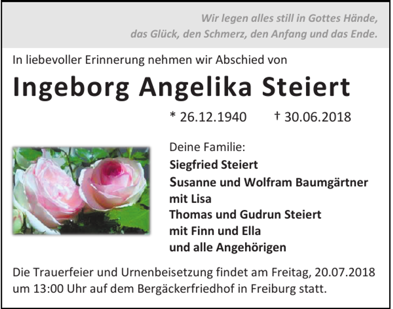 <p>Wir legen alles still in Gottes Hände,<br />das Glück, den Schmerz, den Anfang und das Ende.</p><p>In liebevoller Erinnerung nehmen wir Abschied von</p><p>Ingeborg Angelika Steiert<br />* 26.12.1940</p><p>† 30.06.2018</p><p>Deine Familie:<br />Siegfried Steiert<br />Susanne und Wolfram Baumgärtner<br />mit Lisa<br />Thomas und Gudrun Steiert<br />mit Finn und Ella<br />und alle Angehörigen<br />Die Trauerfeier und Urnenbeisetzung findet am Freitag, 20.07.2018<br />um 13:00 Uhr auf dem Bergäckerfriedhof in Freiburg statt.</p>