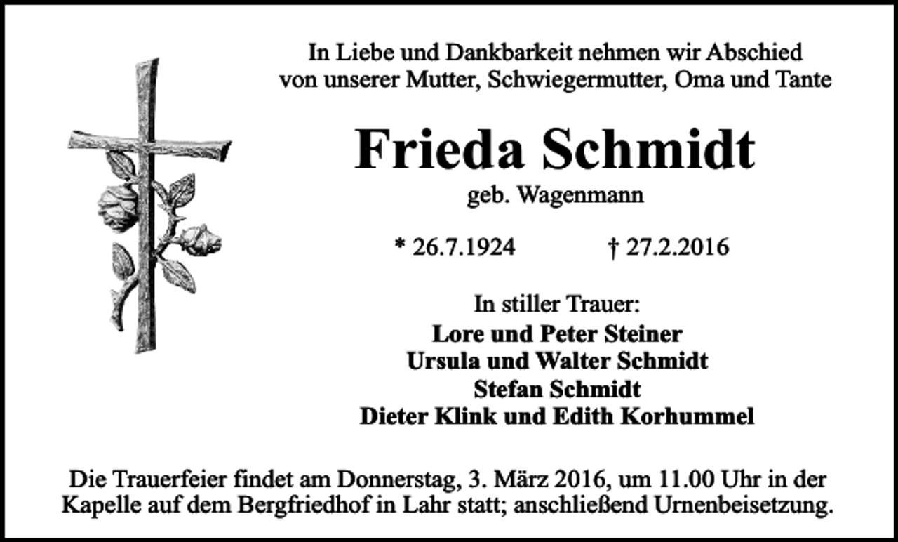 <p>In Liebe und Dankbarkeit nehmen wir Abschied<br />von unserer Mutter, Schwiegermutter, Oma und Tante</p><p>Frieda Schmidt<br />geb. Wagenmann</p><p>* 26.7.1924</p><p>† 27.2.2016</p><p>In stiller Trauer:<br />Lore und Peter Steiner<br />Ursula und Walter Schmidt<br />Stefan Schmidt<br />Dieter Klink und Edith Korhummel<br />Die Trauerfeier findet am Donnerstag, 3. März 2016, um 11.00 Uhr in der<br />Kapelle auf dem Bergfriedhof in Lahr statt; anschließend Urnenbeisetzung.</p>