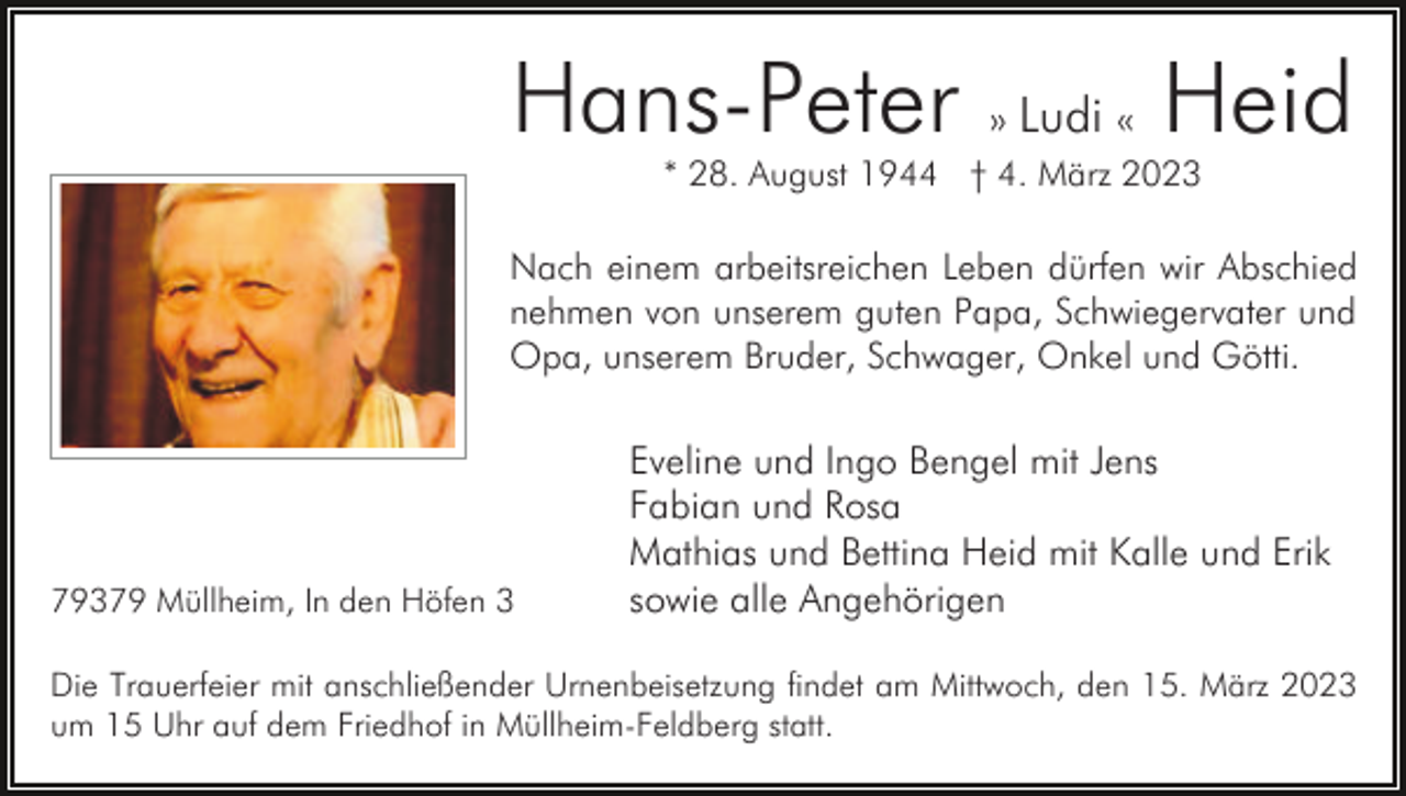 <p>Hans-Peter</p><p>» Ludi «</p><p>Heid</p><p>* 28. August 1944 † 4. März 2023</p><p>Nach einem arbeitsreichen Leben dürfen wir Abschied<br />nehmen von unserem guten Papa, Schwiegervater und<br />Opa, unserem Bruder, Schwager, Onkel und Götti.</p><p>79379 Müllheim, In den Höfen 3</p><p>Eveline und Ingo Bengel mit Jens<br />Fabian und Rosa<br />Mathias und Bettina Heid mit Kalle und Erik<br />sowie alle Angehörigen</p><p>Die Trauerfeier mit anschließender Urnenbeisetzung findet am Mittwoch, den 15. März 2023<br />um 15 Uhr auf dem Friedhof in Müllheim-Feldberg statt.</p>