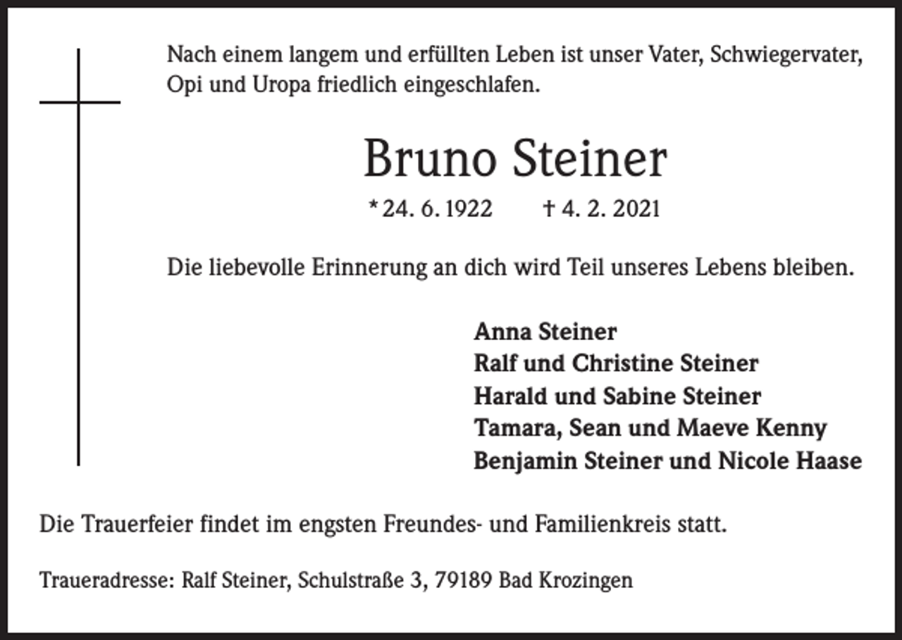 <p>Nach einem langem und erfüllten Leben ist unser Vater, Schwiegervater,<br />Opi und Uropa friedlich eingeschlafen.</p><p>Bruno Steiner<br />* 24. 6. 1922 † 4. 2. 2021</p><p>Die liebevolle Erinnerung an dich wird Teil unseres Lebens bleiben.<br />Anna Steiner<br />Ralf und Christine Steiner<br />Harald und Sabine Steiner<br />Tamara, Sean und Maeve Kenny<br />Benjamin Steiner und Nicole Haase<br />Die Trauerfeier findet im engsten Freundes- und Familienkreis statt.<br />Traueradresse: Ralf Steiner, Schulstraße 3, 79189 Bad Krozingen</p>