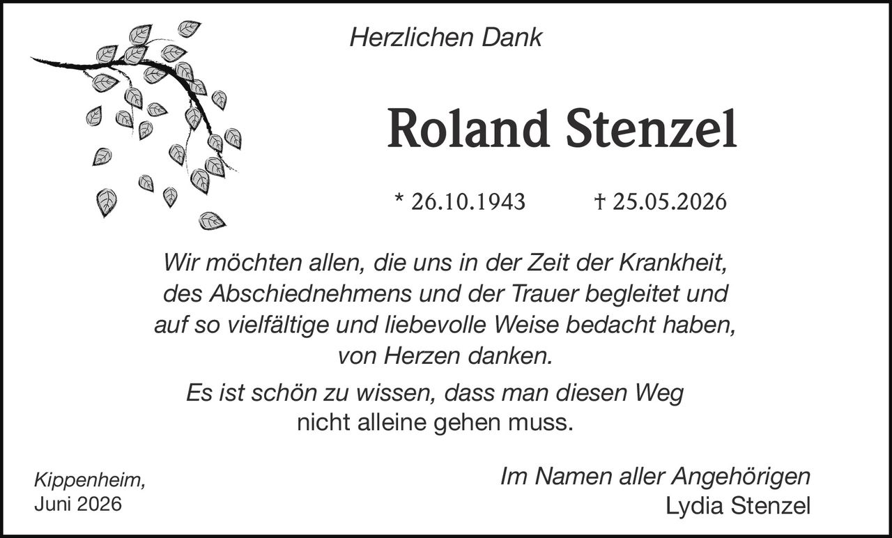 <strong>Herzlichen Dank</strong>

<p><strong>Roland Stenzel</strong></p>

<p>* 26.10.1943 † 25.05.2026</p>

<p>Wir möchten allen, die uns in der Zeit der Krankheit, des Abschiednehmens und der Trauer begleitet und auf so vielfältige und liebevolle Weise bedacht haben, von Herzen danken.</p>

<p>Es ist schön zu wissen, dass man diesen Weg nicht alleine gehen muss.</p>

<p>Kippenheim,<br/>Juni 2026</p>

<p>Im Namen aller Angehörigen<br/><strong>Lydia Stenzel</strong></p>