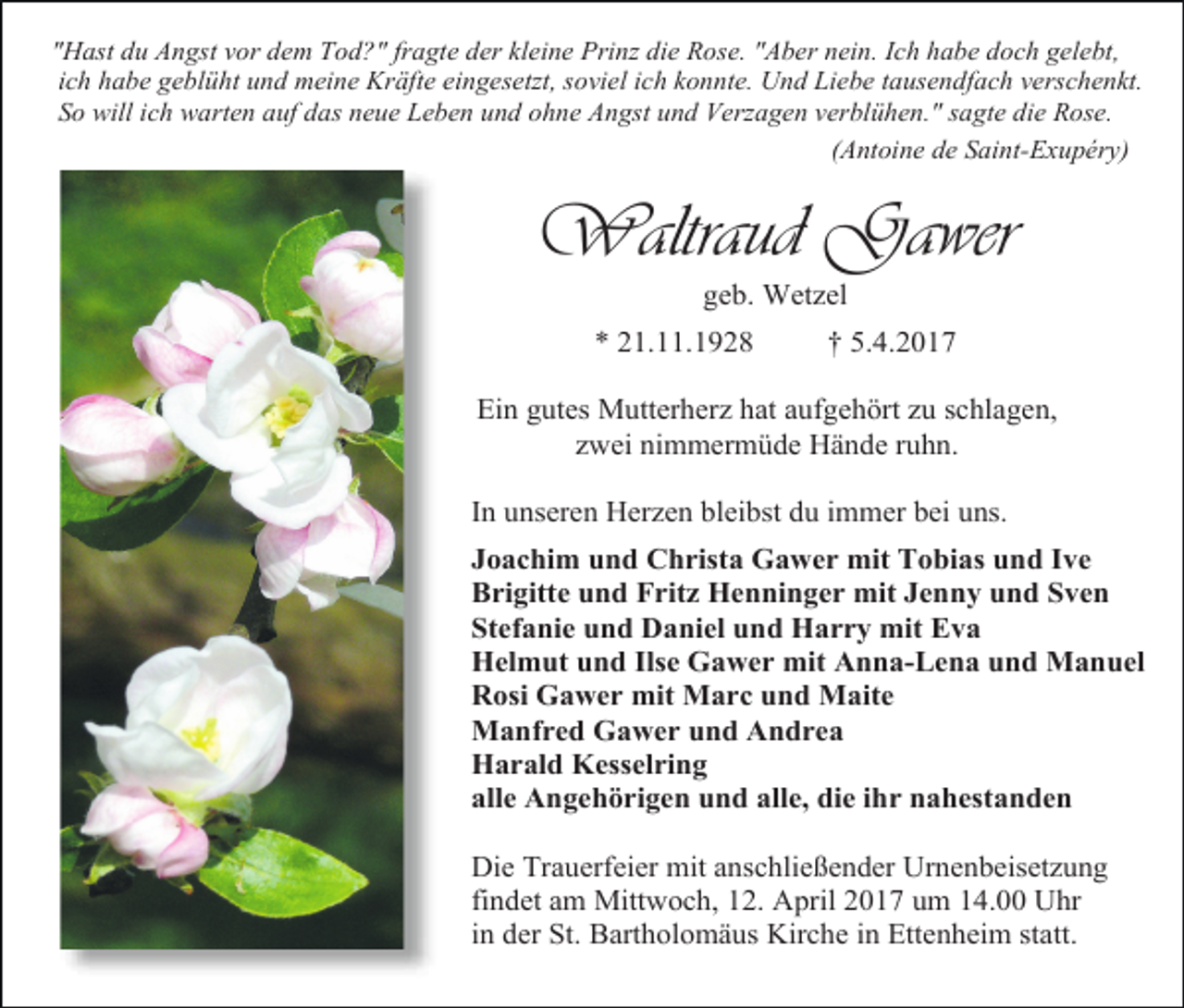 <p>"Hast du Angst vor dem Tod?" fragte der kleine Prinz die Rose. "Aber nein. Ich habe doch gelebt,<br />ich habe geblüht und meine Kräfte eingesetzt, soviel ich konnte. Und Liebe tausendfach verschenkt.<br />So will ich warten auf das neue Leben und ohne Angst und Verzagen verblühen." sagte die Rose.<br />(Antoine de Saint-Exupéry)</p><p>Waltraud Gawer<br />geb. Wetzel</p><p>* 21.11.1928</p><p>† 5.4.2017</p><p>Ein gutes Mutterherz hat aufgehört zu schlagen,<br />zwei nimmermüde Hände ruhn.<br />In unseren Herzen bleibst du immer bei uns.<br />Joachim und Christa Gawer mit Tobias und Ive<br />Brigitte und Fritz Henninger mit Jenny und Sven<br />Stefanie und Daniel und Harry mit Eva<br />Helmut und Ilse Gawer mit Anna-Lena und Manuel<br />Rosi Gawer mit Marc und Maite<br />Manfred Gawer und Andrea<br />Harald Kesselring<br />alle Angehörigen und alle, die ihr nahestanden<br />Die Trauerfeier mit anschließender Urnenbeisetzung<br />findet am Mittwoch, 12. April 2017 um 14.00 Uhr<br />in der St. Bartholomäus Kirche in Ettenheim statt.</p>