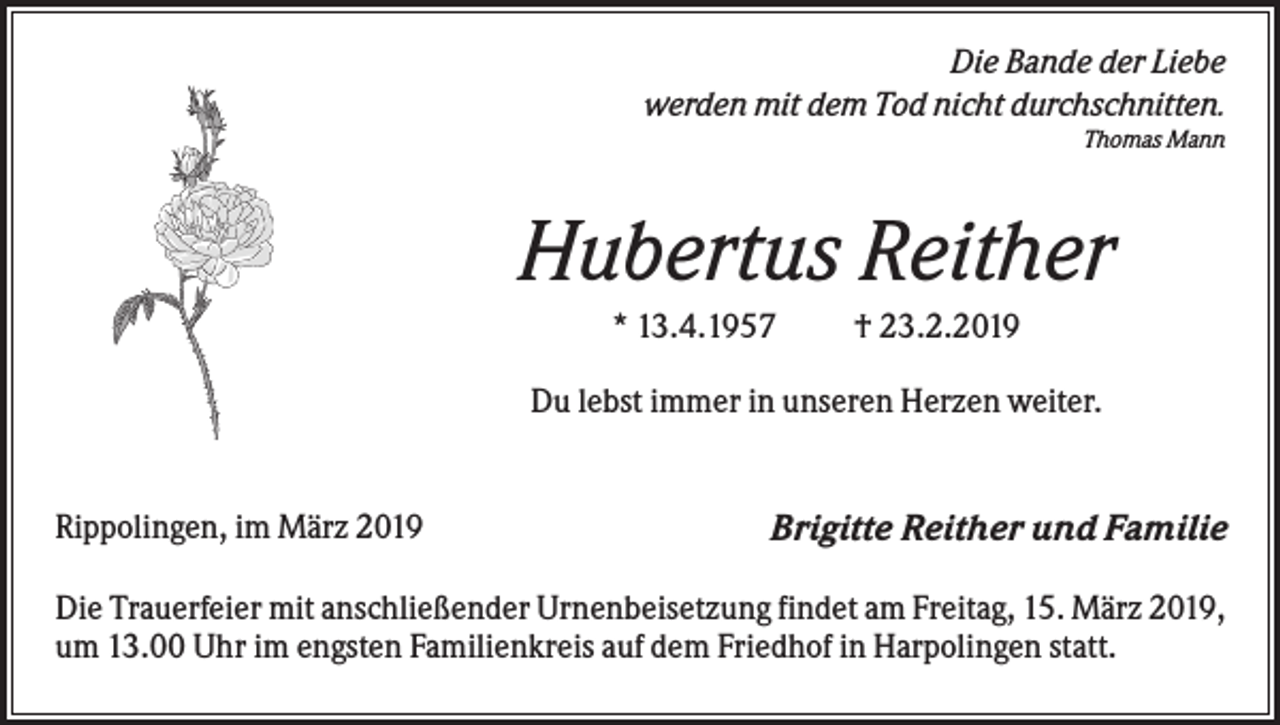 <p>Die Bande der Liebe<br />werden mit dem Tod nicht durchschnitten.<br />Thomas Mann</p><p>Hubertus Reither<br />* 13.4.1957</p><p>† 23.2.2019</p><p>Du lebst immer in unseren Herzen weiter.</p><p>Rippolingen, im März 2019</p><p>Brigitte Reither und Familie</p><p>Die Trauerfeier mit anschließender Urnenbeisetzung findet am Freitag, 15. März 2019,<br />um 13.00 Uhr im engsten Familienkreis auf dem Friedhof in Harpolingen statt.</p>