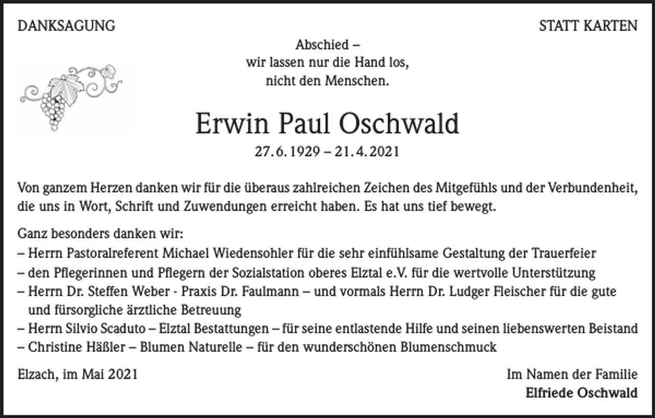 <p>DANKSAGUNG</p><p>STATT KARTEN<br />Abschied –<br />wir lassen nur die Hand los,<br />nicht den Menschen.</p><p>Erwin Paul Oschwald<br />27. 6. 1929 – 21. 4. 2021<br />Von ganzem Herzen danken wir für die überaus zahlreichen Zeichen des Mitgefühls und der Verbundenheit,<br />die uns in Wort, Schrift und Zuwendungen erreicht haben. Es hat uns tief bewegt.<br />Ganz besonders danken wir:<br />– Herrn Pastoralreferent Michael Wiedensohler für die sehr einfühlsame Gestaltung der Trauerfeier<br />– den Pflegerinnen und Pflegern der Sozialstation oberes Elztal e.V. für die wertvolle Unterstützung<br />– Herrn Dr. Steffen Weber - Praxis Dr. Faulmann – und vormals Herrn Dr. Ludger Fleischer für die gute<br />und fürsorgliche ärztliche Betreuung<br />– Herrn Silvio Scaduto – Elztal Bestattungen – für seine entlastende Hilfe und seinen liebenswerten Beistand<br />– Christine Häßler – Blumen Naturelle – für den wunderschönen Blumenschmuck<br />Elzach, im Mai 2021</p><p>Im Namen der Familie<br />Elfriede Oschwald</p>