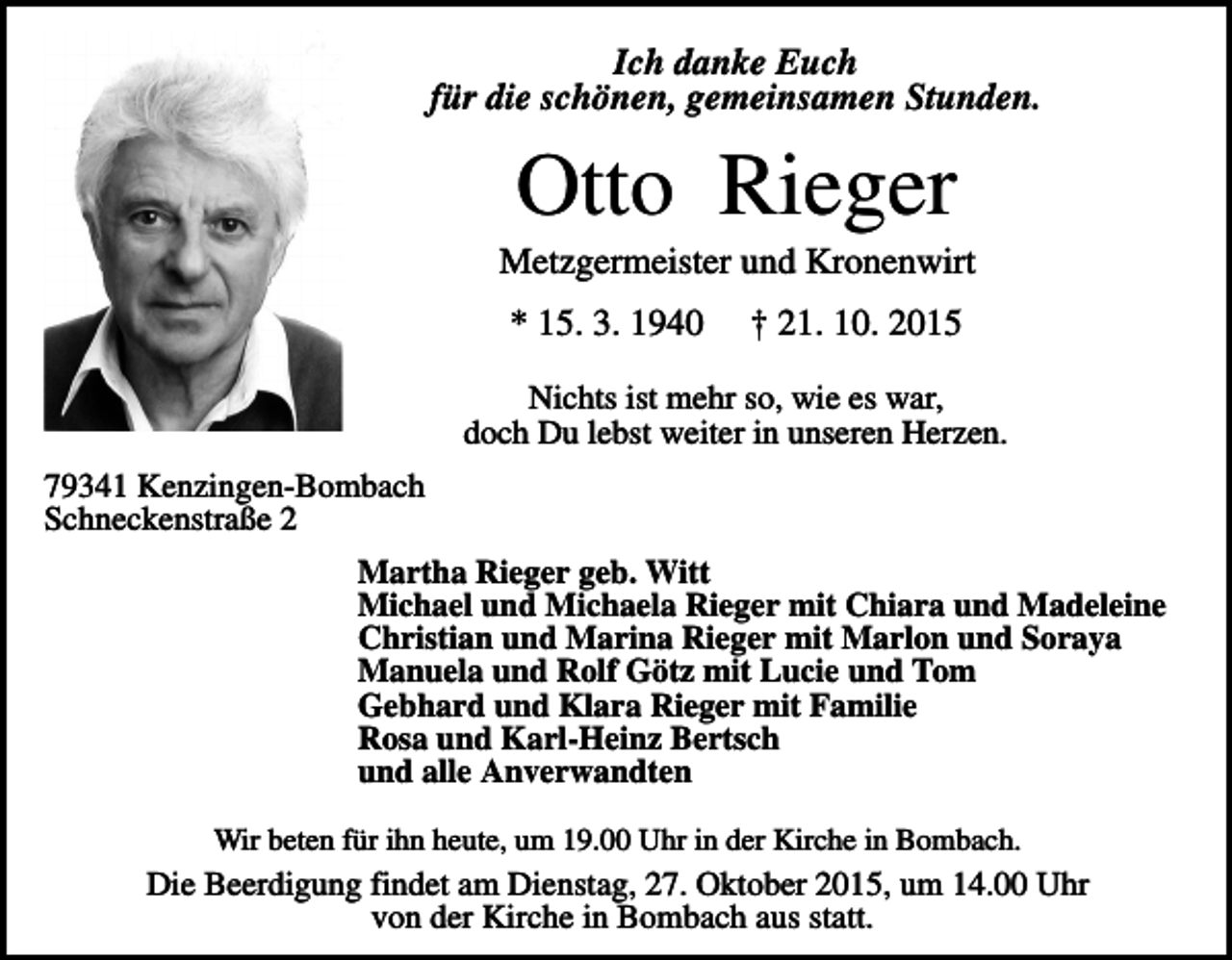 <p>Ich danke Euch<br />für die schönen, gemeinsamen Stunden.</p><p>Otto Rieger<br />Metzgermeister und Kronenwirt<br />* 15. 3. 1940</p><p>† 21. 10. 2015</p><p>Nichts ist mehr so, wie es war,<br />doch Du lebst weiter in unseren Herzen.<br />79341 Kenzingen-Bombach<br />Schneckenstraße 2<br />Martha Rieger geb. Witt<br />Michael und Michaela Rieger mit Chiara und Madeleine<br />Christian und Marina Rieger mit Marlon und Soraya<br />Manuela und Rolf Götz mit Lucie und Tom<br />Gebhard und Klara Rieger mit Familie<br />Rosa und Karl-Heinz Bertsch<br />und alle Anverwandten<br />Wir beten für ihn heute, um 19.00 Uhr in der Kirche in Bombach.</p><p>Die Beerdigung findet am Dienstag, 27. Oktober 2015, um 14.00 Uhr<br />von der Kirche in Bombach aus statt.</p>