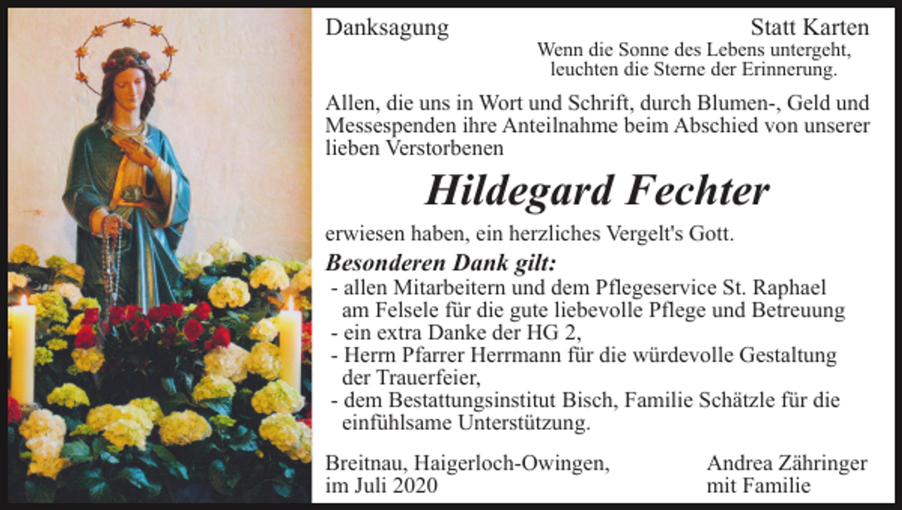 <p>Danksagung</p><p>Statt Karten</p><p>Wenn die Sonne des Lebens untergeht,<br />leuchten die Sterne der Erinnerung.</p><p>Allen, die uns in Wort und Schrift, durch Blumen-, Geld und<br />Messespenden ihre Anteilnahme beim Abschied von unserer<br />lieben Verstorbenen</p><p>Hildegard Fechter<br />erwiesen haben, ein herzliches Vergelt's Gott.</p><p>Besonderen Dank gilt:</p><p>- allen Mitarbeitern und dem Pflegeservice St. Raphael<br />am Felsele für die gute liebevolle Pflege und Betreuung<br />- ein extra Danke der HG 2,<br />- Herrn Pfarrer Herrmann für die würdevolle Gestaltung<br />der Trauerfeier,<br />- dem Bestattungsinstitut Bisch, Familie Schätzle für die<br />einfühlsame Unterstützung.</p><p>Breitnau, Haigerloch-Owingen,<br />im Juli 2020</p><p>Andrea Zähringer<br />mit Familie</p>