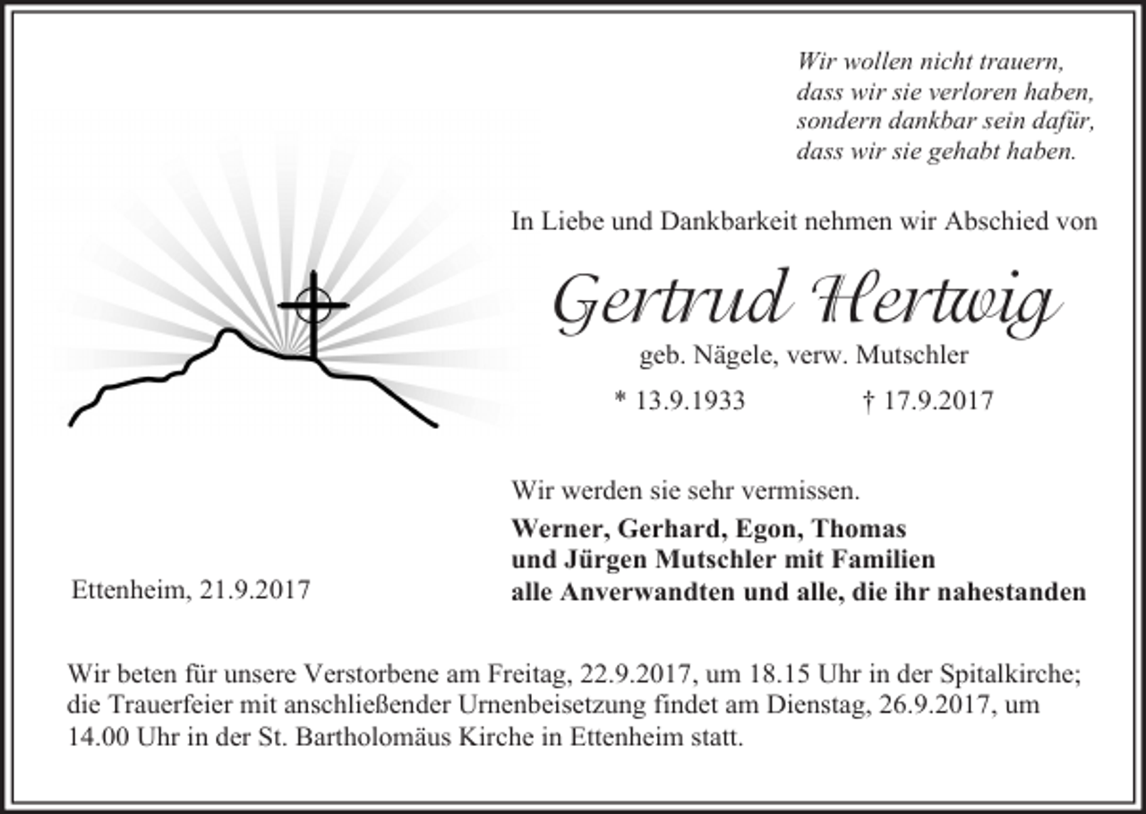 <p>Wir wollen nicht trauern,<br />dass wir sie verloren haben,<br />sondern dankbar sein dafür,<br />dass wir sie gehabt haben.</p><p>In Liebe und Dankbarkeit nehmen wir Abschied von</p><p>Gertrud Hertwig<br />geb. Nägele, verw. Mutschler</p><p>* 13.9.1933</p><p>Ettenheim, 21.9.2017</p><p>† 17.9.2017</p><p>Wir werden sie sehr vermissen.<br />Werner, Gerhard, Egon, Thomas<br />und Jürgen Mutschler mit Familien<br />alle Anverwandten und alle, die ihr nahestanden</p><p>Wir beten für unsere Verstorbene am Freitag, 22.9.2017, um 18.15 Uhr in der Spitalkirche;<br />die Trauerfeier mit anschließender Urnenbeisetzung findet am Dienstag, 26.9.2017, um<br />14.00 Uhr in der St. Bartholomäus Kirche in Ettenheim statt.</p>