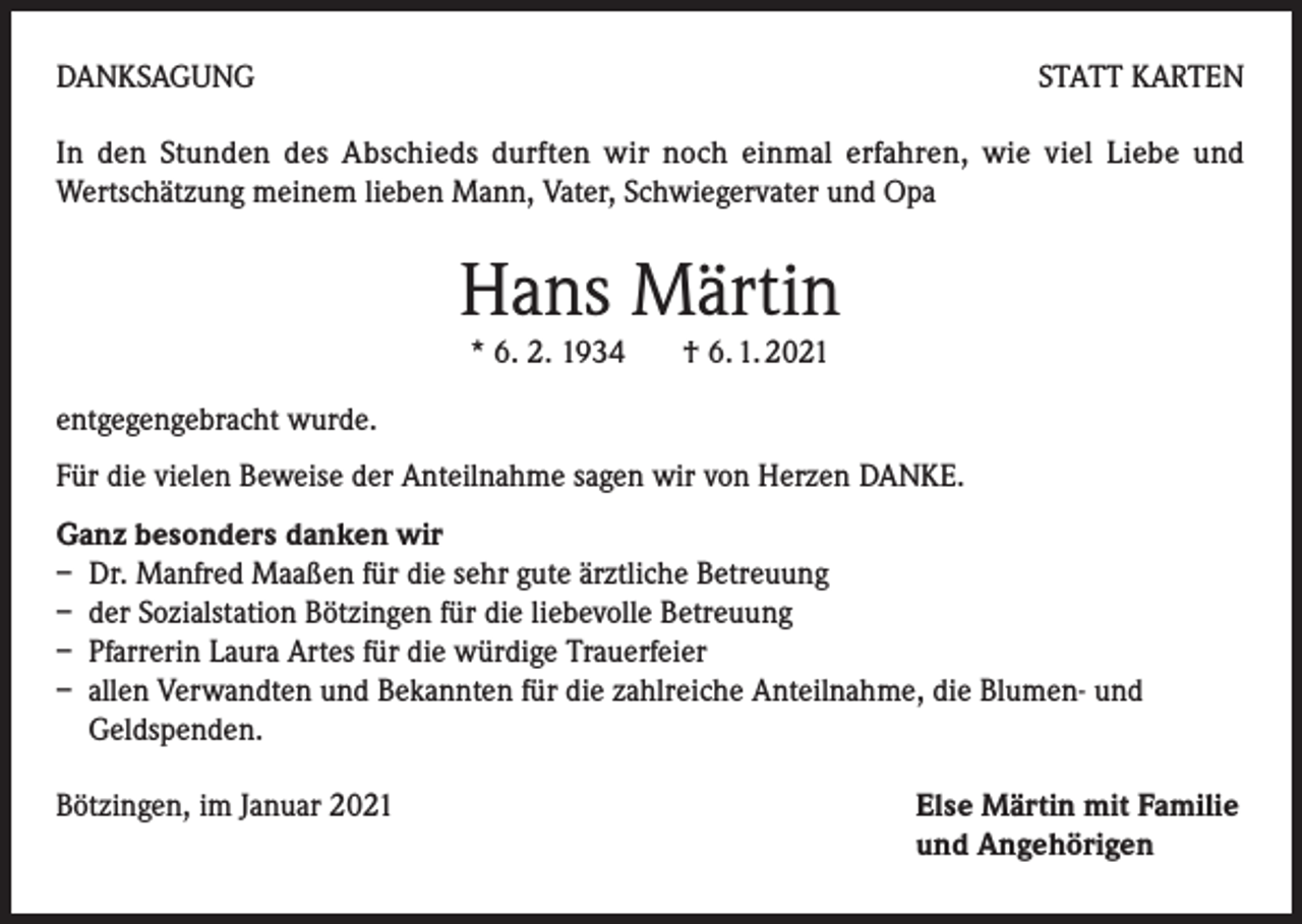 <p>DANKSAGUNG</p><p>STATT KARTEN</p><p>In den Stunden des Abschieds durften wir noch einmal erfahren, wie viel Liebe und<br />Wertschätzung meinem lieben Mann, Vater, Schwiegervater und Opa</p><p>Hans Märtin<br />* 6. 2. 1934 † 6. 1. 2021</p><p>entgegengebracht wurde.<br />Für die vielen Beweise der Anteilnahme sagen wir von Herzen DANKE.<br />Ganz besonders danken wir<br />– Dr. Manfred Maaßen für die sehr gute ärztliche Betreuung<br />– der Sozialstation Bötzingen für die liebevolle Betreuung<br />– Pfarrerin Laura Artes für die würdige Trauerfeier<br />– allen Verwandten und Bekannten für die zahlreiche Anteilnahme, die Blumen- und<br />Geldspenden.<br />Bötzingen, im Januar 2021</p><p>Else Märtin mit Familie<br />und Angehörigen</p>