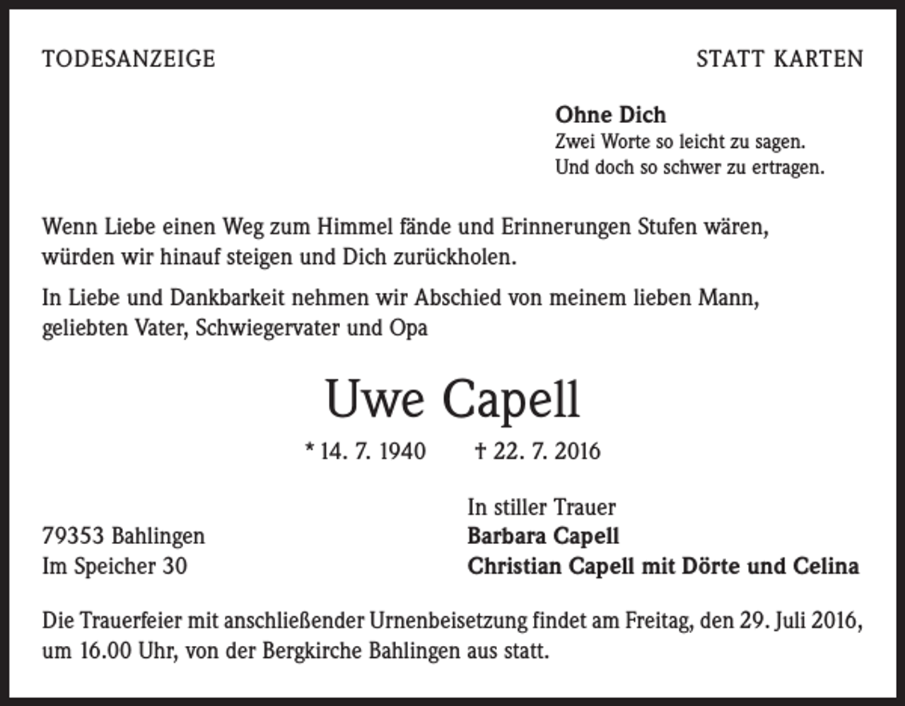 <p>todesanzeige</p><p>statt karten<br />Ohne Dich</p><p>Zwei Worte so leicht zu sagen.<br />Und doch so schwer zu ertragen.</p><p>Wenn Liebe einen Weg zum Himmel fände und Erinnerungen Stufen wären,<br />würden wir hinauf steigen und Dich zurückholen.<br />In Liebe und Dankbarkeit nehmen wir Abschied von meinem lieben Mann,<br />geliebten Vater, Schwiegervater und Opa</p><p>Uwe Capell<br />* 14. 7. 1940 † 22. 7. 2016<br />In stiller Trauer<br />79353 Bahlingen<br />Barbara Capell<br />Im Speicher 30<br />Christian Capell mit Dörte und Celina<br />Die Trauerfeier mit anschließender Urnenbeisetzung findet am Freitag, den 29. Juli 2016,<br />um 16.00 Uhr, von der Bergkirche Bahlingen aus statt.</p>