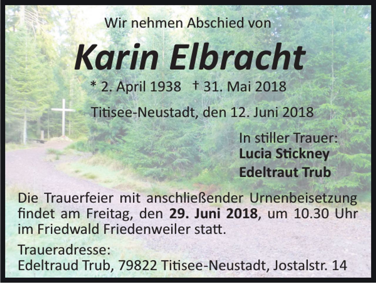 <p>Wirn nehmen<br />Wir<br />e h m e n AAbschied<br />bs c hi e d v von<br />o n</p><p>KKarin<br />ari n ElElbracht<br />br a c ht<br />** 2.<br />2. April<br />A pril 1938<br />1 9 3 8 †† 331.<br />1. Mai<br />M a i</p><p>Ti<br />�s e e­ N e ust a dt, den<br />d e n 12.<br />1 2. Juni<br />J u ni<br />Ti�see­Neustadt,<br />IInn s�ller<br />s �ll er Trauer:<br />Tr a u er:<br />LLucia<br />u ci a S�ckney<br />S �c k n e y<br />Trub<br />EEdeltraut<br />d eltr a ut Tr<br />ub<br />Die<br />Di<br />e TrTrauerfeier<br />a u erf ei er mit<br />mit aanschließender<br />ns c hli e ß e n d er Urnenbeisetzung<br />Ur n e n b eis etz u n g<br />ﬁﬁndet<br />n d et aam<br />m Fr<br />Freitag,<br />eit a g, dden<br />e n 29.<br />2 9. JJuni<br />u ni 22018,<br />0 1 8 , um<br />u m 10.30<br />1 0. 3 0 Uhr<br />U hr<br />iimm Friedwald<br />Fri e d w al d Friedenweiler<br />Fri e d e n w eiler st<br />sta�.<br />a �.<br />Traueradresse:<br />Tr<br />a u er a dr ess e:<br />EEdeltraud<br />d eltr a u d Tr<br />Trub,<br />u b, 79822<br />7 9 8 Ti<br />Ti�see­Neustadt,<br />� s e e­ N e ust a dt, JJostalstr.<br />ost alstr.</p>