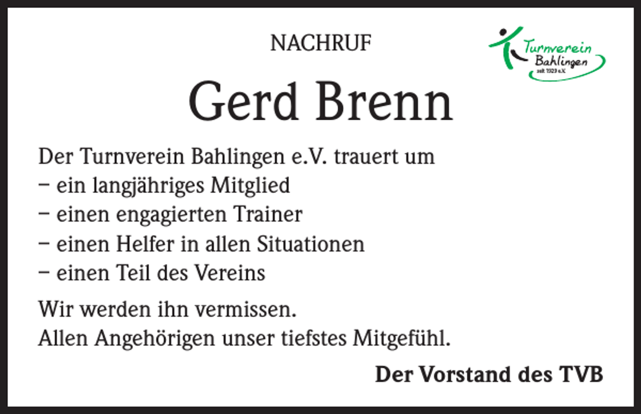 <p>NACHRUF</p><p>Gerd Brenn</p><p>seit 1929 e.V.</p><p>Der Turnverein Bahlingen e.V. trauert um<br />– ein langjähriges Mitglied<br />– einen engagierten Trainer<br />– einen Helfer in allen Situationen<br />– einen Teil des Vereins<br />Wir werden ihn vermissen.<br />Allen Angehörigen unser tiefstes Mitgefühl.</p><p>Der Vorstand des TVB</p>