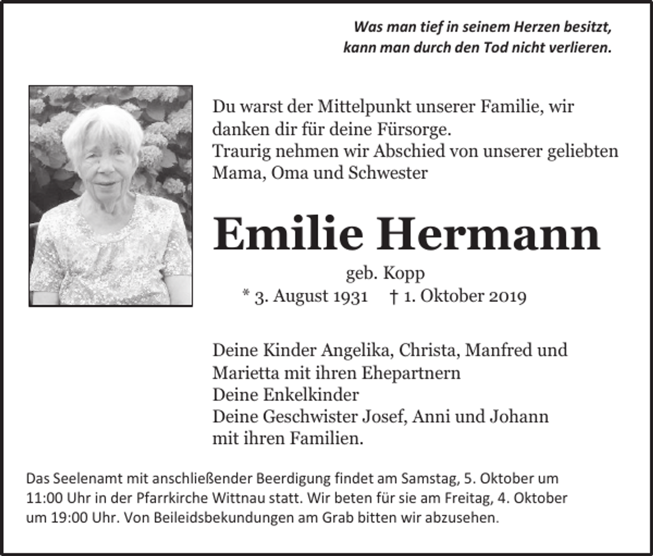 <p>Was man tief in seinem Herzen besitzt,<br />kann man durch den Tod nicht verlieren.</p><p>Du warst der Mittelpunkt unserer Familie, wir<br />danken dir für deine Fürsorge.<br />Traurig nehmen wir Abschied von unserer geliebten<br />Mama, Oma und Schwester</p><p>Emilie Hermann<br />geb. Kopp<br />* 3. August 1931 † 1. Oktober 2019</p><p>Deine Kinder Angelika, Christa, Manfred und<br />Marietta mit ihren Ehepartnern<br />Deine Enkelkinder<br />Deine Geschwister Josef, Anni und Johann<br />mit ihren Familien.<br />Das Seelenamt mit anschließender Beerdigung findet am Samstag, 5. Oktober um<br />11:00 Uhr in der Pfarrkirche Wittnau statt. Wir beten für sie am Freitag, 4. Oktober<br />um 19:00 Uhr. Von Beileidsbekundungen am Grab bitten wir abzusehen.</p>