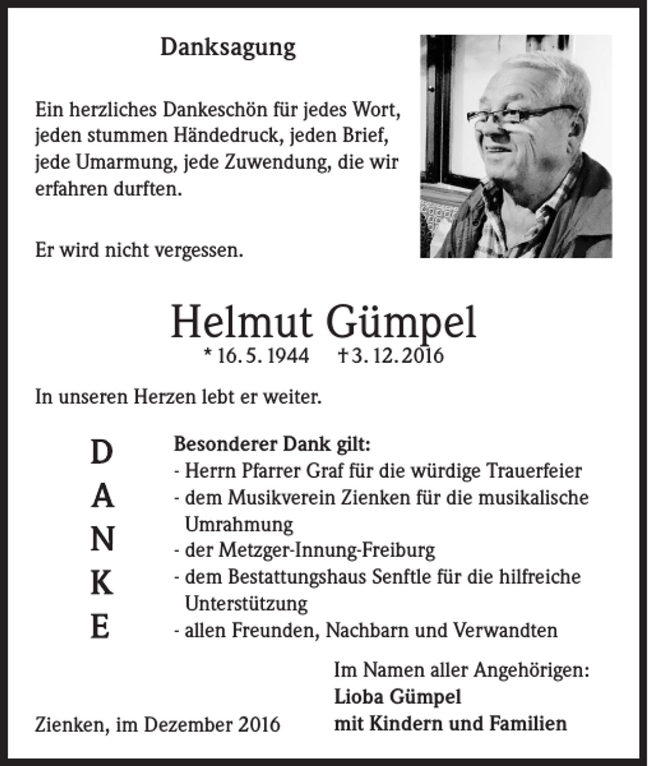 <p>Danksagung<br />Ein herzliches Dankeschön für jedes Wort,<br />jeden stummen Händedruck, jeden Brief,<br />jede Umarmung, jede Zuwendung, die wir<br />erfahren durften.<br />Er wird nicht vergessen.</p><p>Helmut Gümpel<br />* 16. 5. 1944</p><p>† 3. 12. 2016</p><p>In unseren Herzen lebt er weiter.<br />Besonderer Dank gilt:<br />- Herrn Pfarrer Graf für die würdige Trauerfeier<br />- dem Musikverein Zienken für die musikalische<br />Umrahmung<br />- der Metzger-Innung-Freiburg<br />- dem Bestattungshaus Senftle für die hilfreiche<br />Unterstützung<br />- allen Freunden, Nachbarn und Verwandten</p><p>Zienken, im Dezember 2016</p><p>Im Namen aller Angehörigen:<br />Lioba Gümpel<br />mit Kindern und Familien</p>