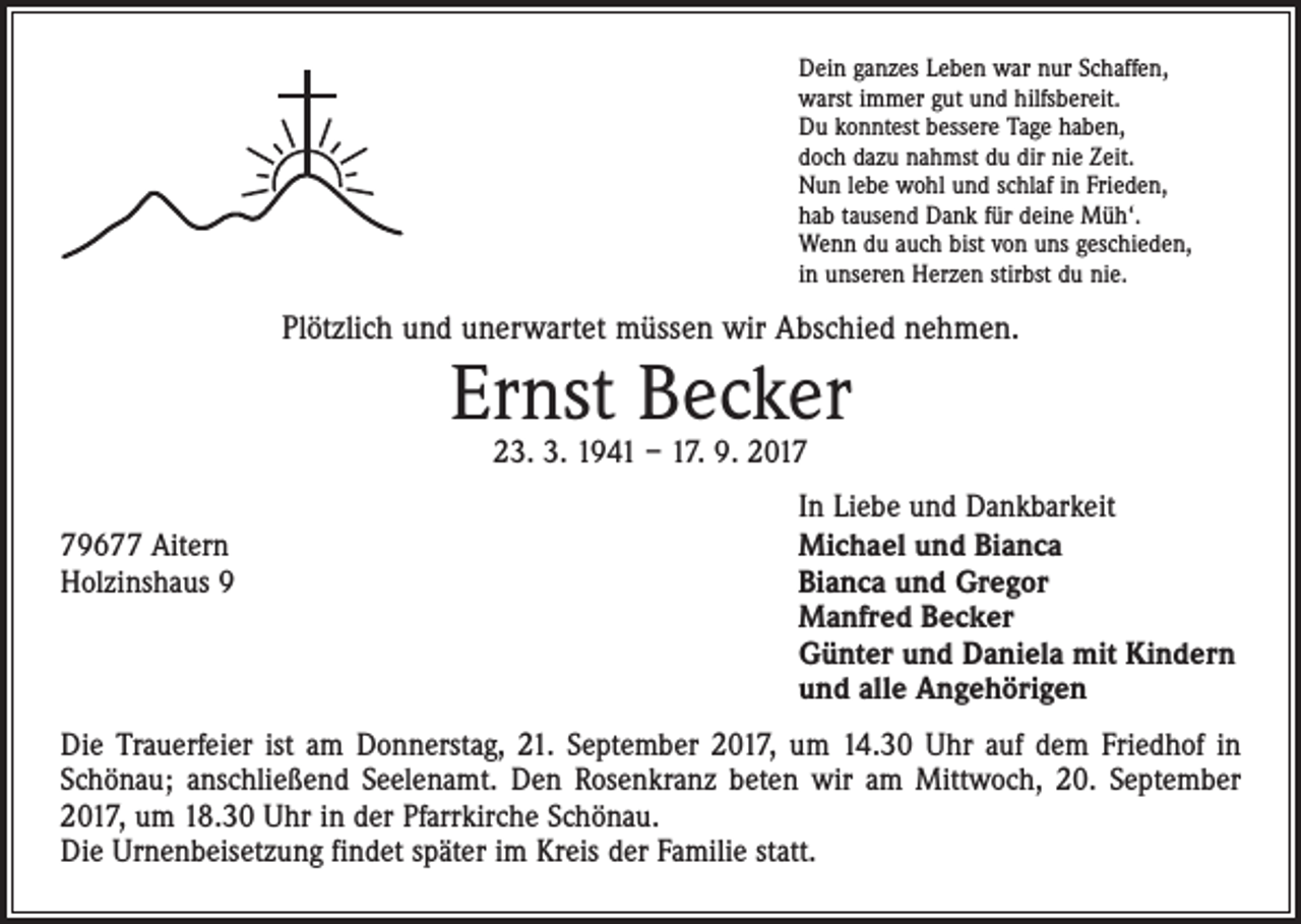 <p>Dein ganzes Leben war nur Schaffen,<br />warst immer gut und hilfsbereit.<br />Du konntest bessere Tage haben,<br />doch dazu nahmst du dir nie Zeit.<br />Nun lebe wohl und schlaf in Frieden,<br />hab tausend Dank für deine Müh‘.<br />Wenn du auch bist von uns geschieden,<br />in unseren Herzen stirbst du nie.</p><p>Plötzlich und unerwartet müssen wir Abschied nehmen.</p><p>Ernst Becker<br />23. 3. 1941 – 17. 9. 2019677 Aitern<br />Holzinshaus 9</p><p>In Liebe und Dankbarkeit<br />Michael und Bianca<br />Bianca und Gregor<br />Manfred Becker<br />Günter und Daniela mit Kindern<br />und alle Angehörigen</p><p>Die Trauerfeier ist am Donnerstag, 21. September 2017, um 14.30 Uhr auf dem Friedhof in<br />Schönau; anschließend Seelenamt. Den Rosenkranz beten wir am Mittwoch, 20. September<br />2017, um 18.30 Uhr in der Pfarrkirche Schönau.<br />Die Urnenbeisetzung findet später im Kreis der Familie statt.</p>