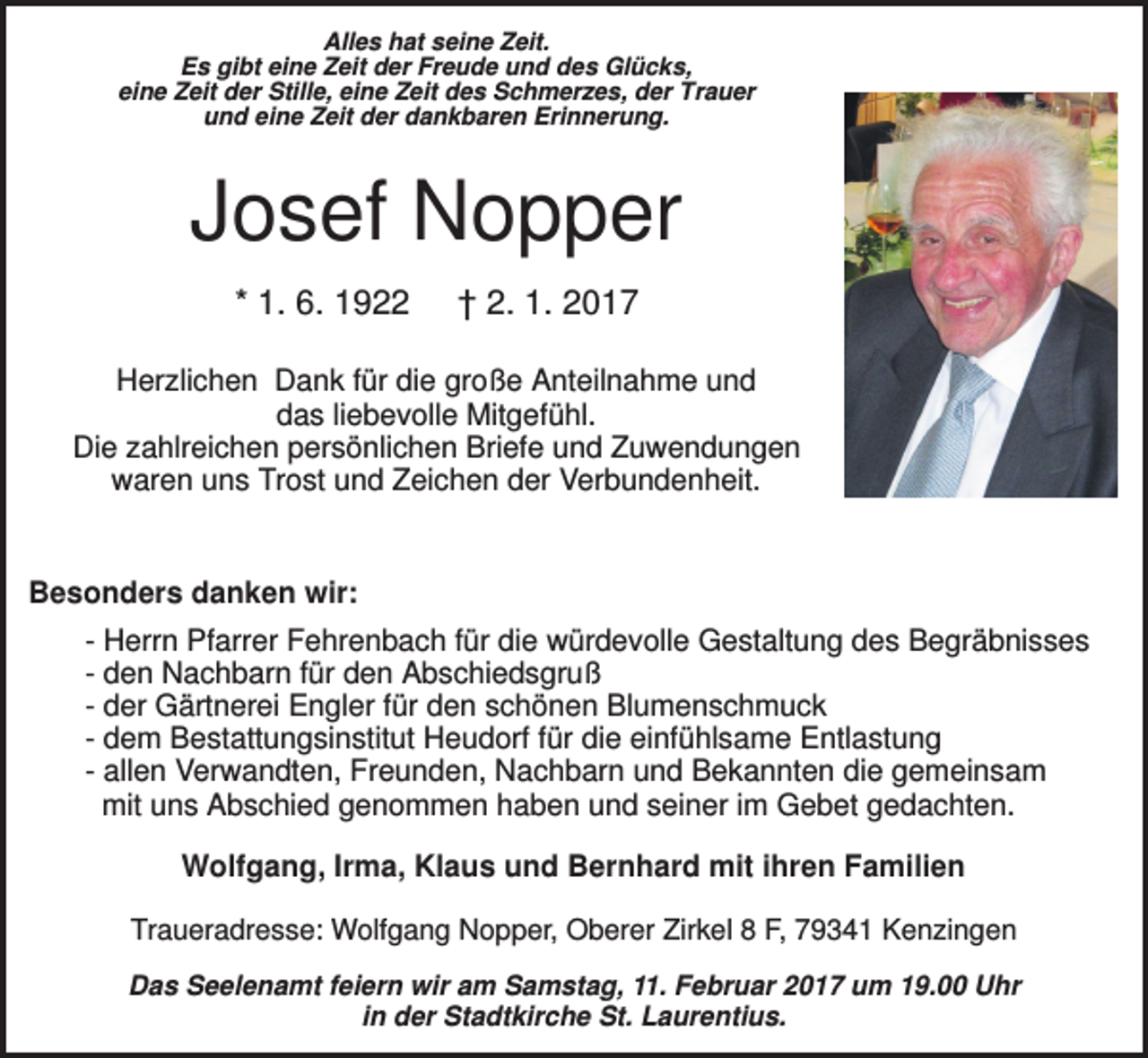 <p>Alles hat seine Zeit.<br />Es gibt eine Zeit der Freude und des Glücks,<br />eine Zeit der Stille, eine Zeit des Schmerzes, der Trauer<br />und eine Zeit der dankbaren Erinnerung.</p><p>Josef Nopper<br />* 1. 6. 1922</p><p>† 2. 1. 2017</p><p>Herzlichen Dank für die große Anteilnahme und<br />das liebevolle Mitgefühl.<br />Die zahlreichen persönlichen Briefe und Zuwendungen<br />waren uns Trost und Zeichen der Verbundenheit.</p><p>Besonders danken wir:<br />- Herrn Pfarrer Fehrenbach für die würdevolle Gestaltung des Begräbnisses<br />- den Nachbarn für den Abschiedsgruß<br />- der Gärtnerei Engler für den schönen Blumenschmuck<br />- dem Bestattungsinstitut Heudorf für die einfühlsame Entlastung<br />- allen Verwandten, Freunden, Nachbarn und Bekannten die gemeinsam<br />mit uns Abschied genommen haben und seiner im Gebet gedachten.<br />Wolfgang, Irma, Klaus und Bernhard mit ihren Familien<br />Traueradresse: Wolfgang Nopper, Oberer Zirkel 8 F, 79341 Kenzingen<br />Das Seelenamt feiern wir am Samstag, 11. Februar 2017 um 19.00 Uhr<br />in der Stadtkirche St. Laurentius.</p>