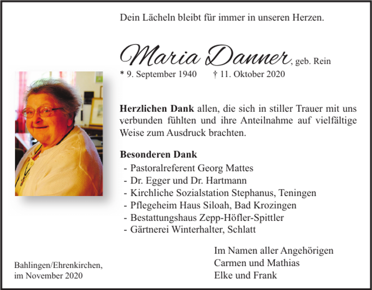 <p>Dein Lächeln bleibt für immer in unseren Herzen.</p><p>Maria Danner</p><p>, geb. Rein</p><p>* 9. September 1940</p><p>† 11. Oktober 2020</p><p>Herzlichen Dank allen, die sich in stiller Trauer mit uns<br />verbunden fühlten und ihre Anteilnahme auf vielfältige<br />Weise zum Ausdruck brachten.<br />Besonderen Dank<br />- Pastoralreferent Georg Mattes<br />- Dr. Egger und Dr. Hartmann<br />- Kirchliche Sozialstation Stephanus, Teningen<br />- Pflegeheim Haus Siloah, Bad Krozingen<br />- Bestattungshaus Zepp-Höfler-Spittler<br />- Gärtnerei Winterhalter, Schlatt<br />Bahlingen/Ehrenkirchen,<br />im November 2020</p><p>Im Namen aller Angehörigen<br />Carmen und Mathias<br />Elke und Frank</p>