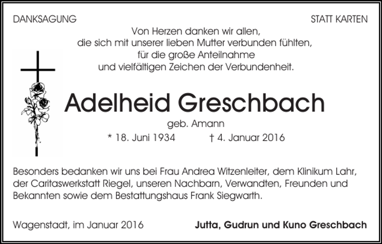 <p>DANKSAGUNG</p><p>STATT KARTEN</p><p>Von Herzen danken wir allen,<br />die sich mit unserer lieben Mutter verbunden fühlten,<br />für die große Anteilnahme<br />und vielfältigen Zeichen der Verbundenheit.</p><p>Adelheid Greschbach<br />geb. Amann<br />* 18. Juni 1934<br />† 4. Januar 2016</p><p>Besonders bedanken wir uns bei Frau Andrea Witzenleiter, dem Klinikum Lahr,<br />der Caritaswerkstatt Riegel, unseren Nachbarn, Verwandten, Freunden und<br />Bekannten sowie dem Bestattungshaus Frank Siegwarth.<br />Wagenstadt, im Januar 2016</p><p>Jutta, Gudrun und Kuno Greschbach</p>