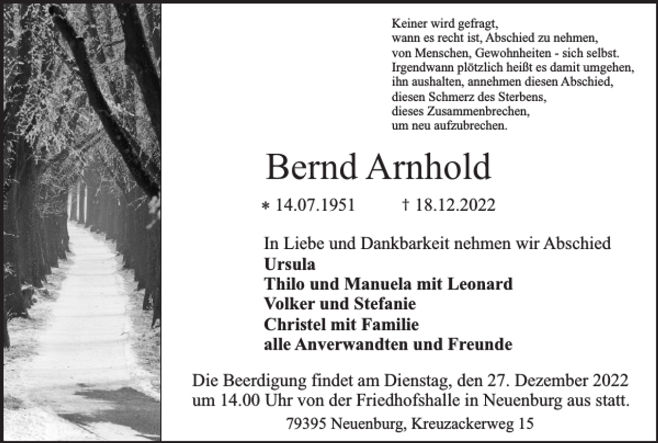 <p>Keiner wird gefragt,<br />wann es recht ist, Abschied zu nehmen,<br />von Menschen, Gewohnheiten - sich selbst.<br />Irgendwann plötzlich heißt es damit umgehen,<br />ihn aushalten, annehmen diesen Abschied,<br />diesen Schmerz des Sterbens,<br />dieses Zusammenbrechen,<br />um neu aufzubrechen.</p><p>Bernd Arnhold<br />* 14.07.1951</p><p>†</p><p>18.12.2022</p><p>In Liebe und Dankbarkeit nehmen wir Abschied<br />Ursula<br />Thilo und Manuela mit Leonard<br />Volker und Stefanie<br />Christel mit Familie<br />alle Anverwandten und Freunde<br />Die Beerdigung findet am Dienstag, den 27. Dezember 2022<br />um 14.00 Uhr von der Friedhofshalle in Neuenburg aus statt.<br />79395 Neuenburg, Kreuzackerweg 15</p>