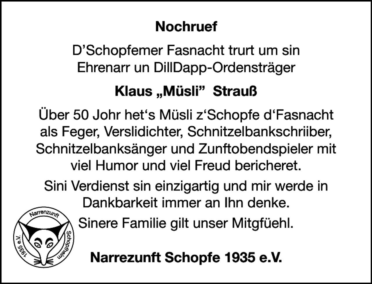 <p>Nochruef<br />D’Schopfemer Fasnacht trurt um sin<br />Ehrenarr un DillDapp-Ordensträger<br />Klaus „Müsli” Strauß<br />Über 50 Johr het‘s Müsli z‘Schopfe d‘Fasnacht<br />als Feger, Verslidichter, Schnitzelbankschriiber,<br />Schnitzelbanksänger und Zunftobendspieler mit<br />viel Humor und viel Freud bericheret.<br />Sini Verdienst sin einzigartig und mir werde in<br />Dankbarkeit immer an Ihn denke.<br />Sinere Familie gilt unser Mitgfüehl.<br />Narrezunft Schopfe 1935 e.V.</p>