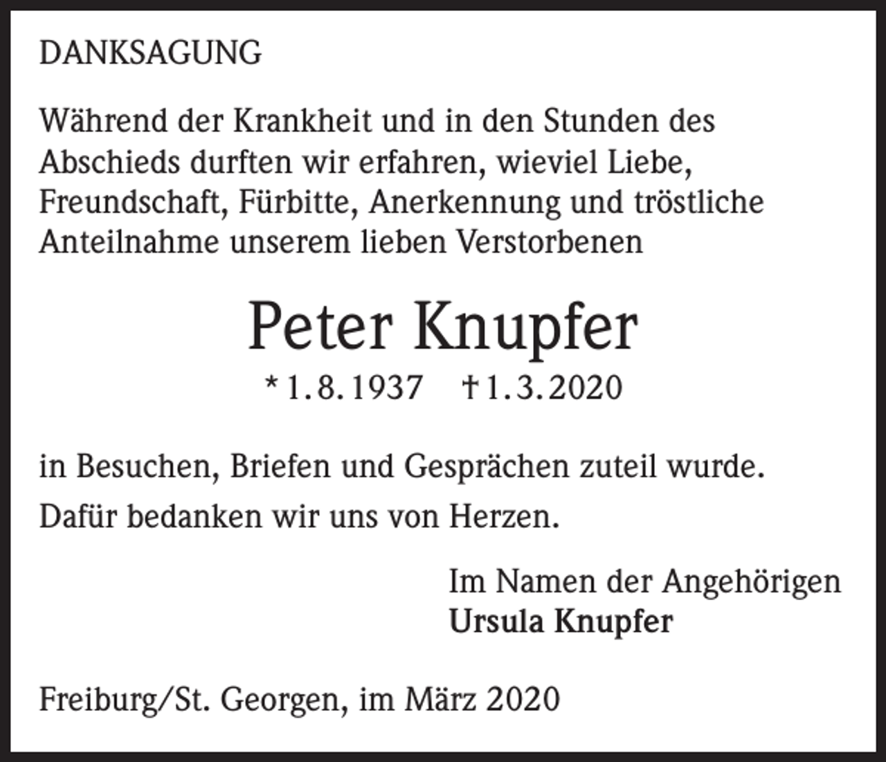 <p>DANKSAGUNG<br />Während der Krankheit und in den Stunden des<br />Abschieds durften wir erfahren, wieviel Liebe,<br />Freundschaft, Fürbitte, Anerkennung und tröstliche<br />Anteilnahme unserem lieben Verstorbenen</p><p>Peter Knupfer<br />* 1. 8. 1937</p><p>† 1. 3. 2020</p><p>in Besuchen, Briefen und Gesprächen zuteil wurde.<br />Dafür bedanken wir uns von Herzen.<br />Im Namen der Angehörigen<br />Ursula Knupfer<br />Freiburg/St. Georgen, im März 2020</p>