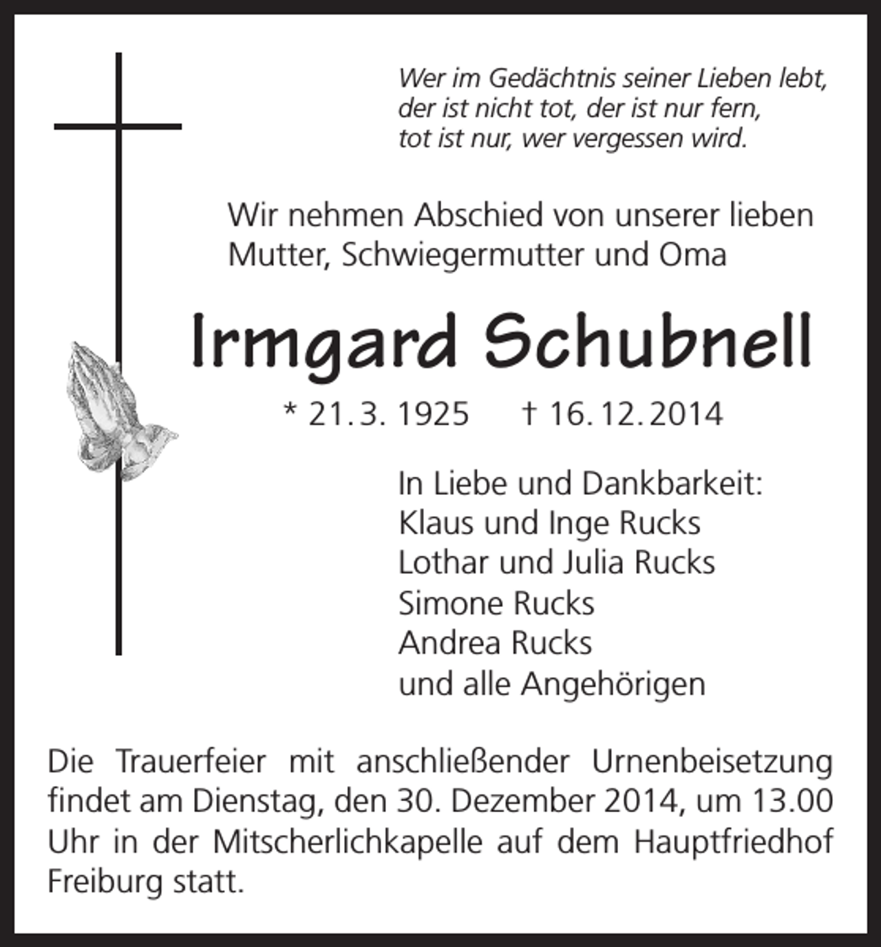 <p>Wer im Gedächtnis seiner Lieben lebt,<br />der ist nicht tot, der ist nur fern,<br />tot ist nur, wer vergessen wird.</p><p>Wir nehmen Abschied von unserer lieben<br />Mutter, Schwiegermutter und Oma</p><p>Irmgard Schubnell<br />* 21. 3. 1925 † 16. 12. 2014<br />In Liebe und Dankbarkeit:<br />Klaus und Inge Rucks<br />Lothar und Julia Rucks<br />Simone Rucks<br />Andrea Rucks<br />und alle Angehörigen<br />Die Trauerfeier mit anschließender Urnenbeisetzung<br />findet am Dienstag, den 30. Dezember 2014, um 13.00<br />Uhr in der Mitscherlichkapelle auf dem Hauptfriedhof<br />Freiburg statt.</p>