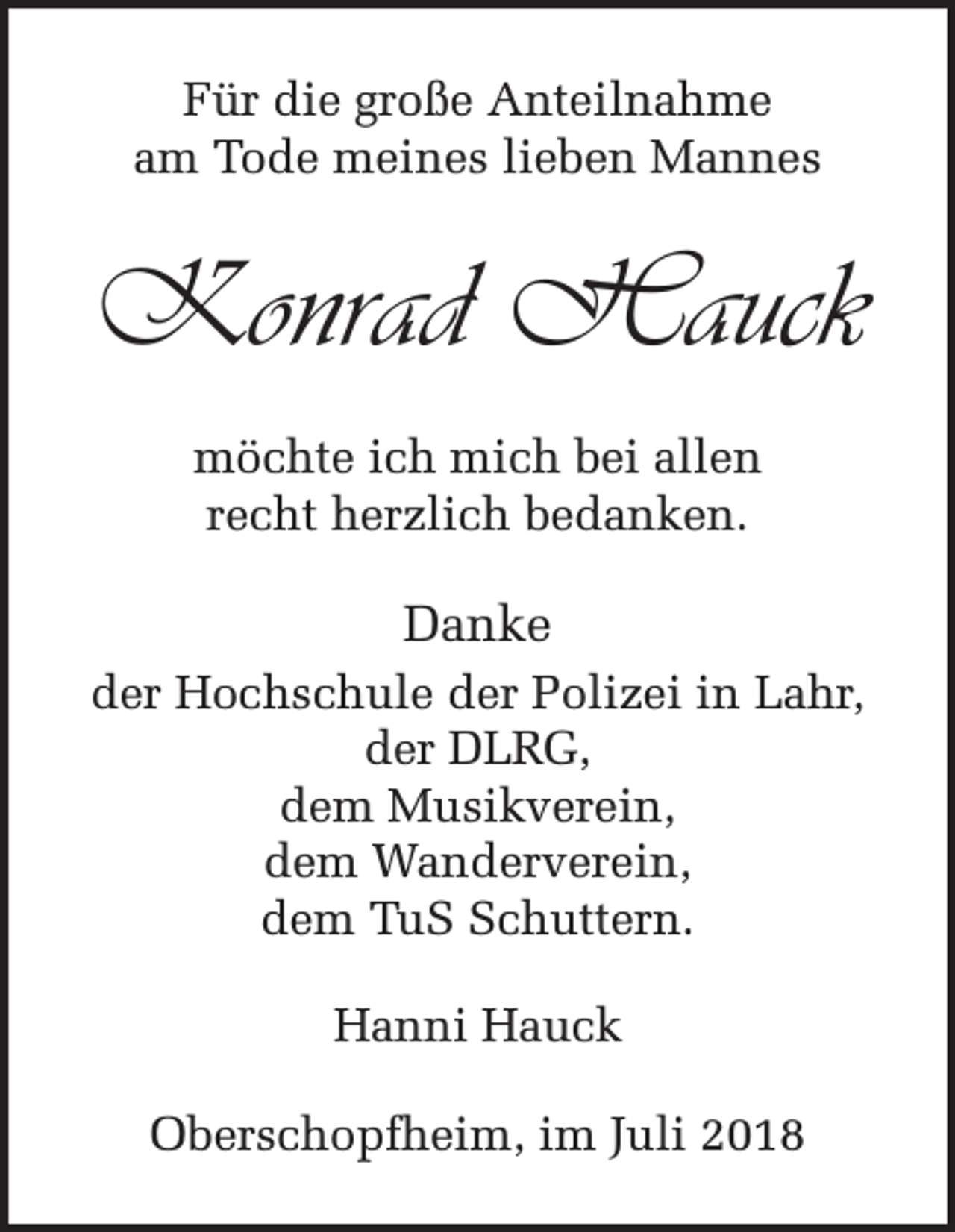 <p>Für die große Anteilnahme<br />am Tode meines lieben Mannes</p><p>Konrad Hauck<br />möchte ich mich bei allen<br />recht herzlich bedanken.</p><p>Danke<br />der Hochschule der Polizei in Lahr,<br />der DLRG,<br />dem Musikverein,<br />dem Wanderverein,<br />dem TuS Schuttern.<br />Hanni Hauck<br />Oberschopfheim, im Juli 2018</p>