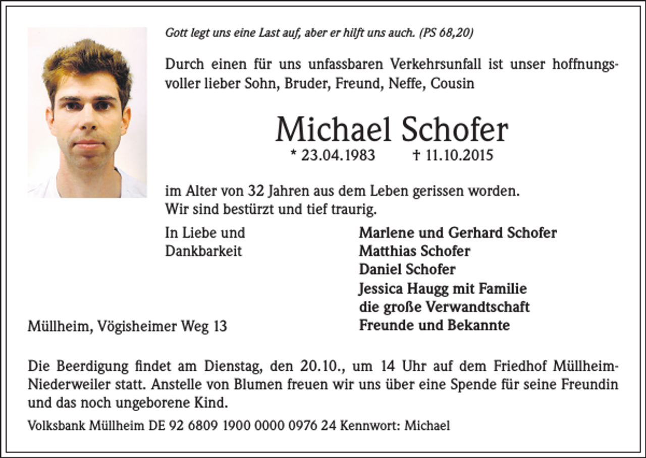 <p>Gott legt uns eine Last auf, aber er hilft uns auch. (PS 68,20)</p><p>Durch einen für uns unfassbaren Verkehrsunfall ist unser hoffnungsvoller lieber Sohn, Bruder, Freund, Neffe, Cousin</p><p>Michael Schofer<br />* 23.04.1983</p><p>† 11.10.2015</p><p>im Alter von 32 Jahren aus dem Leben gerissen worden.<br />Wir sind bestürzt und tief traurig.<br />In Liebe und<br />Marlene und Gerhard Schofer<br />Dankbarkeit Matthias Schofer<br />Daniel Schofer<br />Jessica Haugg mit Familie<br />die große Verwandtschaft<br />Freunde und Bekannte<br />Müllheim, Vögisheimer Weg 13<br />Die Beerdigung findet am Dienstag, den 20.10., um 14 Uhr auf dem Friedhof MüllheimNiederweiler statt. Anstelle von Blumen freuen wir uns über eine Spende für seine Freundin<br />und das noch ungeborene Kind.<br />Volksbank Müllheim DE 92 6809 190976 24 Kennwort: Michael</p>