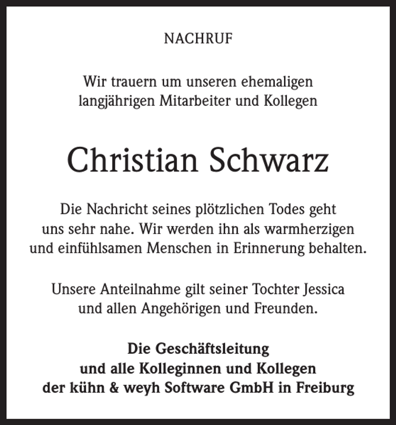 <p>NACHRUF</p><p>Wir trauern um unseren ehemaligen<br />langjährigen Mitarbeiter und Kollegen</p><p>Christian Schwarz<br />Die Nachricht seines plötzlichen Todes geht<br />uns sehr nahe. Wir werden ihn als warmherzigen<br />und einfühlsamen Menschen in Erinnerung behalten.<br />Unsere Anteilnahme gilt seiner Tochter Jessica<br />und allen Angehörigen und Freunden.<br />Die Geschäftsleitung<br />und alle Kolleginnen und Kollegen<br />der kühn &amp; weyh Software GmbH in Freiburg</p>