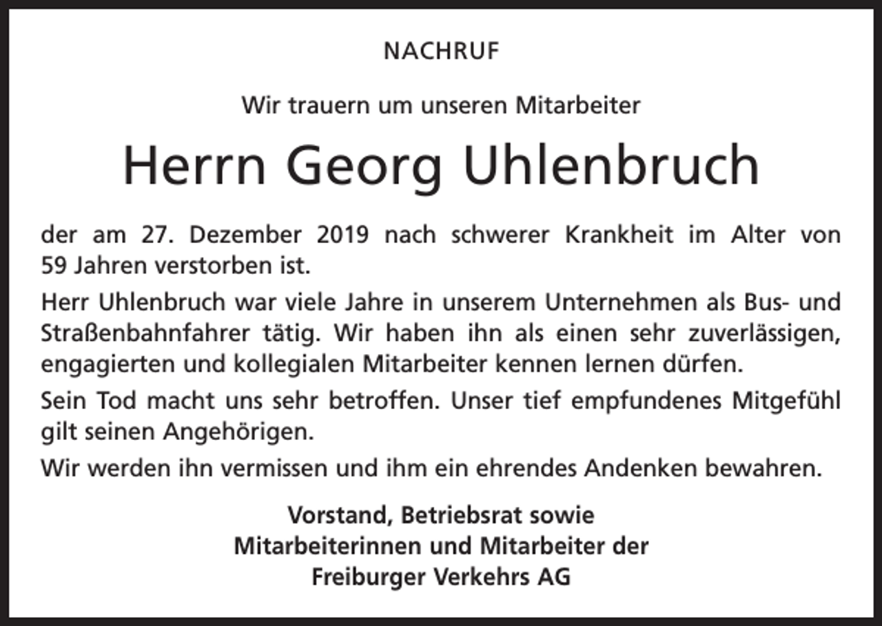 <p>NACHRUF<br />Wir trauern um unseren Mitarbeiter</p><p>Herrn Georg Uhlenbruch<br />der am 27. Dezember 2019 nach schwerer Krankheit im Alter von<br />59 Jahren verstorben ist.<br />Herr Uhlenbruch war viele Jahre in unserem Unternehmen als Bus- und<br />Straßenbahnfahrer tätig. Wir haben ihn als einen sehr zuverlässigen,<br />engagierten und kollegialen Mitarbeiter kennen lernen dürfen.<br />Sein Tod macht uns sehr betroffen. Unser tief empfundenes Mitgefühl<br />gilt seinen Angehörigen.<br />Wir werden ihn vermissen und ihm ein ehrendes Andenken bewahren.<br />Vorstand, Betriebsrat sowie<br />Mitarbeiterinnen und Mitarbeiter der<br />Freiburger Verkehrs AG</p>