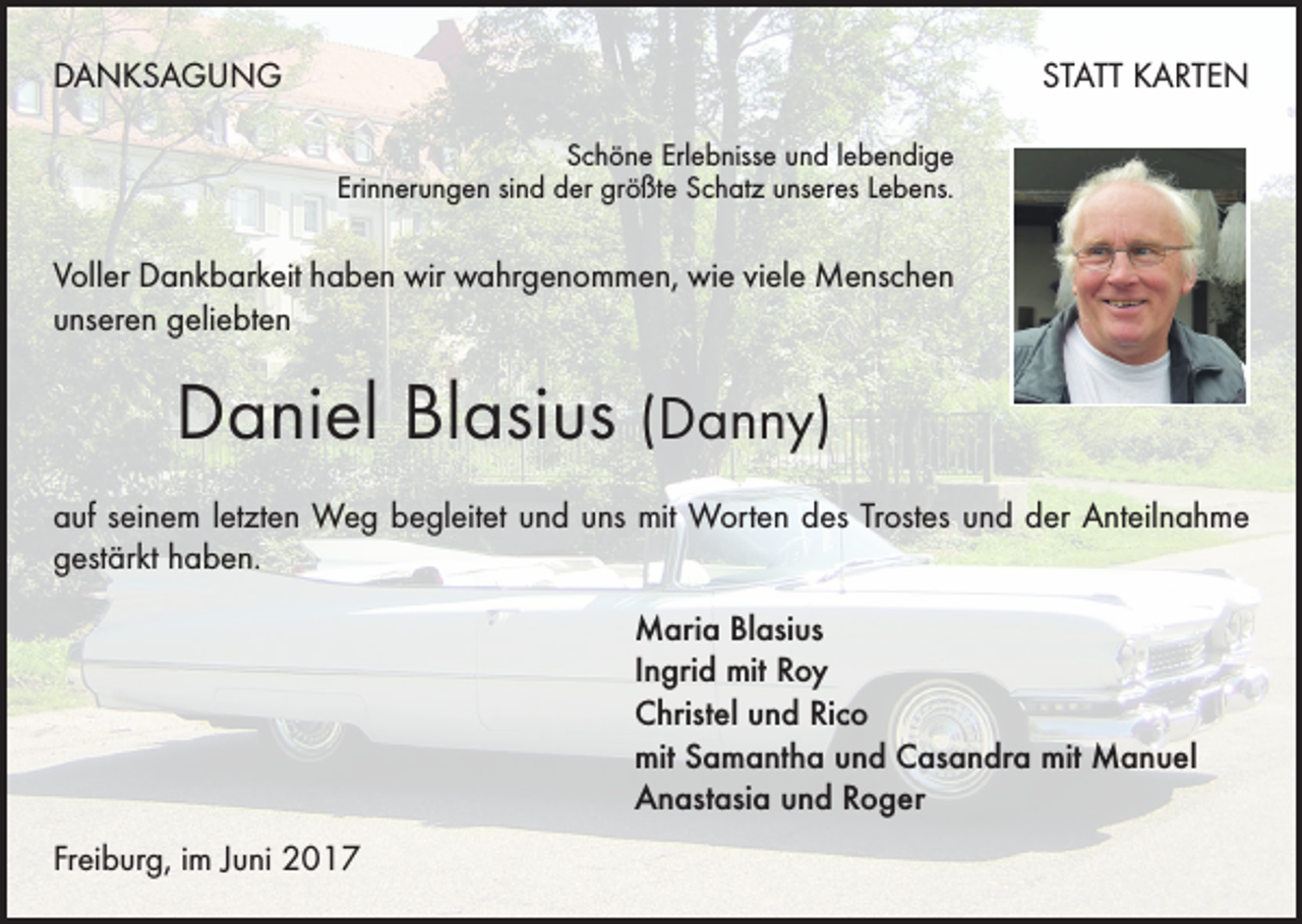 <p>DANKSAGUNG</p><p>STATT KARTEN<br />Schöne Erlebnisse und lebendige<br />Erinnerungen sind der größte Schatz unseres Lebens.</p><p>Voller Dankbarkeit haben wir wahrgenommen, wie viele Menschen<br />unseren geliebten</p><p>Daniel Blasius (Danny)<br />auf seinem letzten Weg begleitet und uns mit Worten des Trostes und der Anteilnahme<br />gestärkt haben.<br />Maria Blasius<br />Ingrid mit Roy<br />Christel und Rico<br />mit Samantha und Casandra mit Manuel<br />Anastasia und Roger<br />Freiburg, im Juni 2017</p>