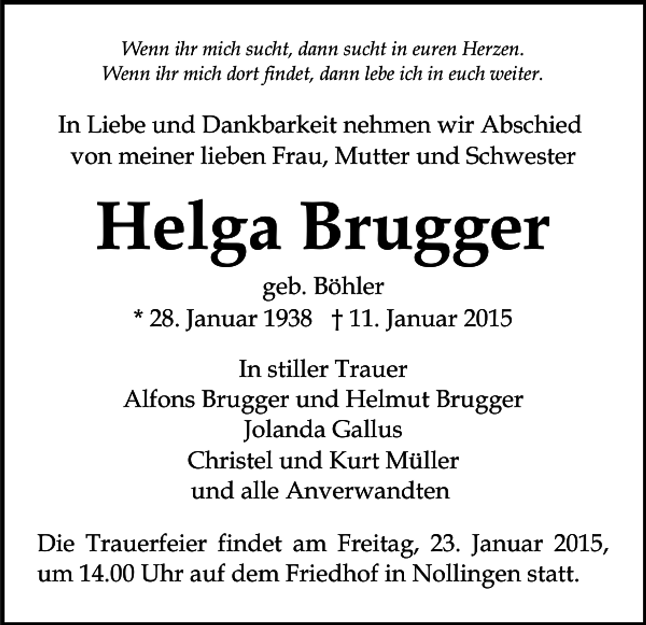 <p>Wenn ihr mich sucht, dann sucht in euren Herzen.<br />Wenn ihr mich dort findet, dann lebe ich in euch weiter.</p><p>In Liebe und Dankbarkeit nehmen wir Abschied<br />von meiner lieben Frau, Mutter und Schwester</p><p>Helga Brugger<br />geb. Böhler<br />* 28. Januar 1938 † 11. Januar 2015</p><p>In stiller Trauer<br />Alfons Brugger und Helmut Brugger<br />Jolanda Gallus<br />Christel und Kurt Müller<br />und alle Anverwandten<br />Die Trauerfeier findet am Freitag, 23. Januar 2015,<br />um 14.00 Uhr auf dem Friedhof in Nollingen statt.</p>