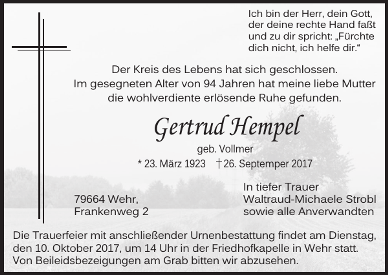 <p>Ich bin der Herr, dein Gott,<br />der deine rechte Hand faßt<br />und zu dir spricht: „Fürchte<br />dich nicht, ich helfe dir.“</p><p>Der Kreis des Lebens hat sich geschlossen.<br />Im gesegneten Alter von 94 Jahren hat meine liebe Mutter<br />die wohlverdiente erlösende Ruhe gefunden.</p><p>Gertrud Hempel</p><p>geb. Vollmer<br />* 23. März 1923<br />26. Septemper 2019664 Wehr,<br />Frankenweg 2</p><p>In tiefer Trauer<br />Waltraud-Michaele Strobl<br />sowie alle Anverwandten</p><p>Die Trauerfeier mit anschließender Urnenbestattung findet am Dienstag,<br />den 10. Oktober 2017, um 14 Uhr in der Friedhofkapelle in Wehr statt.<br />Von Beileidsbezeigungen am Grab bitten wir abzusehen.</p>