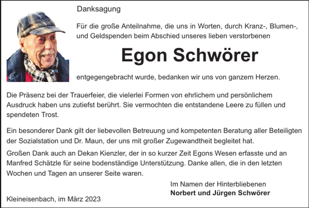 <p>Danksagung<br />Für die große Anteilnahme, die uns in Worten, durch Kranz-, Blumen-,<br />und Geldspenden beim Abschied unseres lieben verstorbenen</p><p>Egon Schwörer<br />entgegengebracht wurde, bedanken wir uns von ganzem Herzen.<br />Die Präsenz bei der Trauerfeier, die vielerlei Formen von ehrlichem und persönlichem<br />Ausdruck haben uns zutiefst berührt. Sie vermochten die entstandene Leere zu füllen und<br />spendeten Trost.<br />Ein besonderer Dank gilt der liebevollen Betreuung und kompetenten Beratung aller Beteiligten<br />der Sozialstation und Dr. Maun, der uns mit großer Zugewandtheit begleitet hat.<br />Großen Dank auch an Dekan Kienzler, der in so kurzer Zeit Egons Wesen erfasste und an<br />Manfred Schätzle für seine bodenständige Unterstützung. Danke allen, die in den letzten<br />Wochen und Tagen an unserer Seite waren.</p><p>Kleineisenbach, im März 2023</p><p>Im Namen der Hinterbliebenen<br />Norbert und Jürgen Schwörer</p>