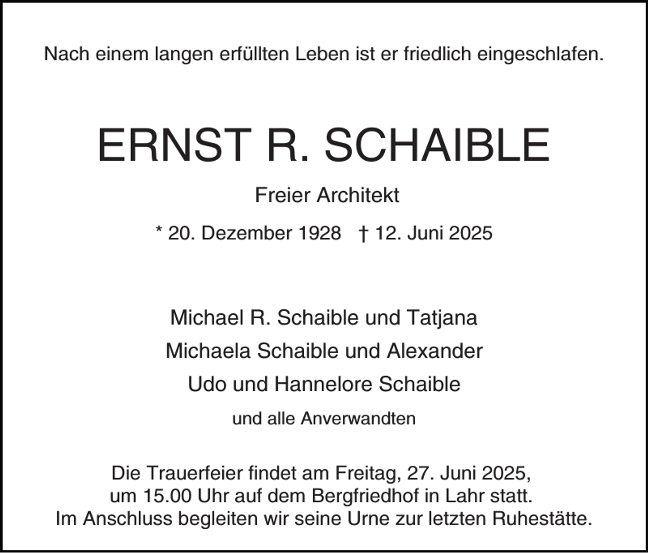 <p>Nach einem langen erfüllten Leben ist er friedlich eingeschlafen.</p><p>ERNST R. SCHAIBLE<br />Freier Architekt<br />* 20. Dezember 1928 † 12. Juni 2025</p><p>Michael R. Schaible und Tatjana<br />Michaela Schaible und Alexander<br />Udo und Hannelore Schaible<br />und alle Anverwandten</p><p>Die Trauerfeier findet am Freitag, 27. Juni 2025,<br />um 15.00 Uhr auf dem Bergfriedhof in Lahr statt.<br />Im Anschluss begleiten wir seine Urne zur letzten Ruhestätte.</p>