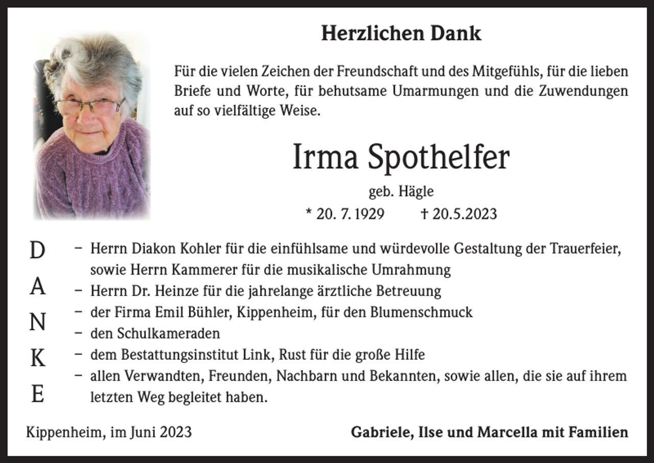 <p>Herzlichen Dank<br />Für die vielen Zeichen der Freundschaft und des Mitgefühls, für die lieben<br />Briefe und Worte, für behutsame Umarmungen und die Zuwendungen<br />auf so vielfältige Weise.</p><p>Irma Spothelfer<br />geb. Hägle<br />* 20. 7. 1929<br />† 20.5.2023</p><p>D<br />A<br />N<br />K<br />E</p><p>– Herrn Diakon Kohler für die einfühlsame und würdevolle Gestaltung der Trauerfeier,<br />sowie Herrn Kammerer für die musikalische Umrahmung<br />– Herrn Dr. Heinze für die jahrelange ärztliche Betreuung<br />– der Firma Emil Bühler, Kippenheim, für den Blumenschmuck<br />– den Schulkameraden<br />– dem Bestattungsinstitut Link, Rust für die große Hilfe<br />– allen Verwandten, Freunden, Nachbarn und Bekannten, sowie allen, die sie auf ihrem<br />letzten Weg begleitet haben.</p><p>Kippenheim, im Juni 2023</p><p>Gabriele, Ilse und Marcella mit Familien</p>