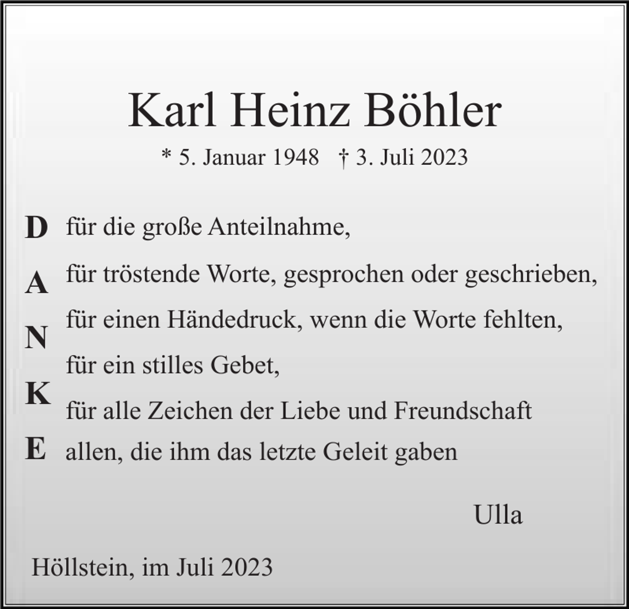 <p>Karl Heinz Böhler<br />* 5. Januar 1948 † 3. Juli 2023</p><p>D</p><p>für die große Anteilnahme,</p><p>A</p><p>für tröstende Worte, gesprochen oder geschrieben,</p><p>N</p><p>für einen Händedruck, wenn die Worte fehlten,<br />für ein stilles Gebet,</p><p>K<br />E</p><p>für alle Zeichen der Liebe und Freundschaft<br />allen, die ihm das letzte Geleit gaben</p><p>Ulla<br />Höllstein, im Juli 2023</p>