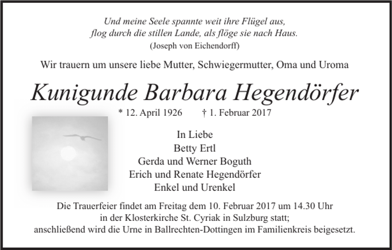 <p>Und meine Seele spannte weit ihre Flügel aus,<br />flog durch die stillen Lande, als flöge sie nach Haus.<br />(Joseph von Eichendorff)</p><p>Wir trauern um unsere liebe Mutter, Schwiegermutter, Oma und Uroma</p><p>Kunigunde Barbara Hegendörfer<br />* 12. April 1926</p><p>† 1. Februar 2017</p><p>In Liebe<br />Betty Ertl<br />Gerda und Werner Boguth<br />Erich und Renate Hegendörfer<br />Enkel und Urenkel<br />Die Trauerfeier findet am Freitag dem 10. Februar 2017 um 14.30 Uhr<br />in der Klosterkirche St. Cyriak in Sulzburg statt;<br />anschließend wird die Urne in Ballrechten-Dottingen im Familienkreis beigesetzt.</p>