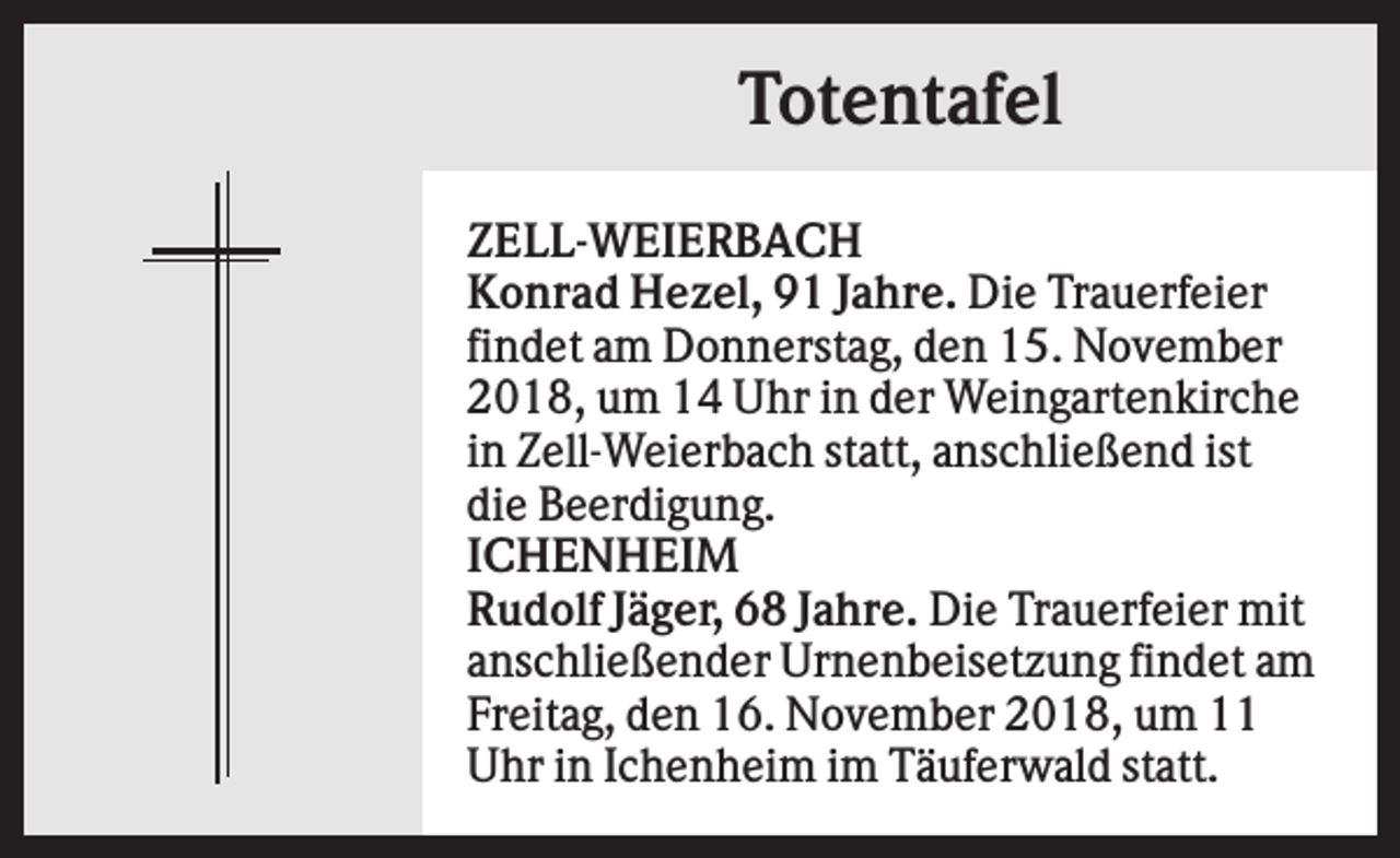 <p>Totentafel<br />ZELL-WEIERBACH<br />Konrad Hezel, 91 Jahre. Die Trauerfeier<br />findet am Donnerstag, den 15. November<br />2018, um 14 Uhr in der Weingartenkirche<br />in Zell-Weierbach statt, anschließend ist<br />die Beerdigung.<br />ICHENHEIM<br />Rudolf Jäger, 68 Jahre. Die Trauerfeier mit<br />anschließender Urnenbeisetzung findet am<br />Freitag, den 16. November 2018, um 11<br />Uhr in Ichenheim im Täuferwald statt.</p>