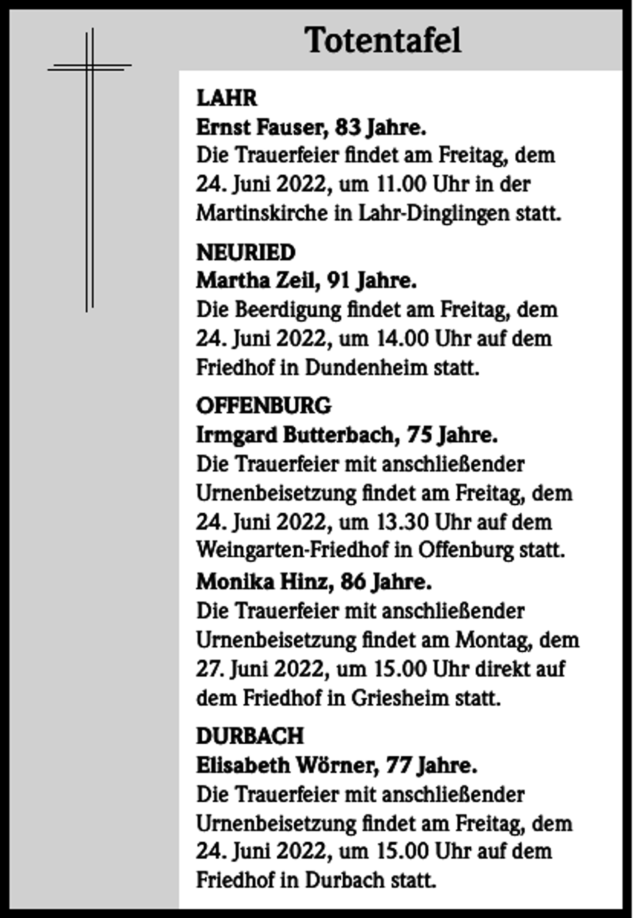 <p>Totentafel<br />Totentafel<br />LAHR<br />Ernst Fauser, 83 Jahre.<br />Die Trauerfeier findet am Freitag, dem<br />24. Juni 2022, um 11.00 Uhr in der<br />Martinskirche in Lahr-Dinglingen statt.<br />NEURIED<br />Martha Zeil, 91 Jahre.<br />Die Beerdigung findet am Freitag, dem<br />24. Juni 2022, um 14.00 Uhr auf dem<br />Friedhof in Dundenheim statt.<br />OFFENBURG<br />Irmgard Butterbach, 75 Jahre.<br />Die Trauerfeier mit anschließender<br />Urnenbeisetzung findet am Freitag, dem<br />24. Juni 2022, um 13.30 Uhr auf dem<br />Weingarten-Friedhof in Offenburg statt.<br />Monika Hinz, 86 Jahre.<br />Die Trauerfeier mit anschließender<br />Urnenbeisetzung findet am Montag, dem<br />27. Juni 2022, um 15.00 Uhr direkt auf<br />dem Friedhof in Griesheim statt.<br />DURBACH<br />Elisabeth Wörner, 77 Jahre.<br />Die Trauerfeier mit anschließender<br />Urnenbeisetzung findet am Freitag, dem<br />24. Juni 2022, um 15.00 Uhr auf dem<br />Friedhof in Durbach statt.</p>