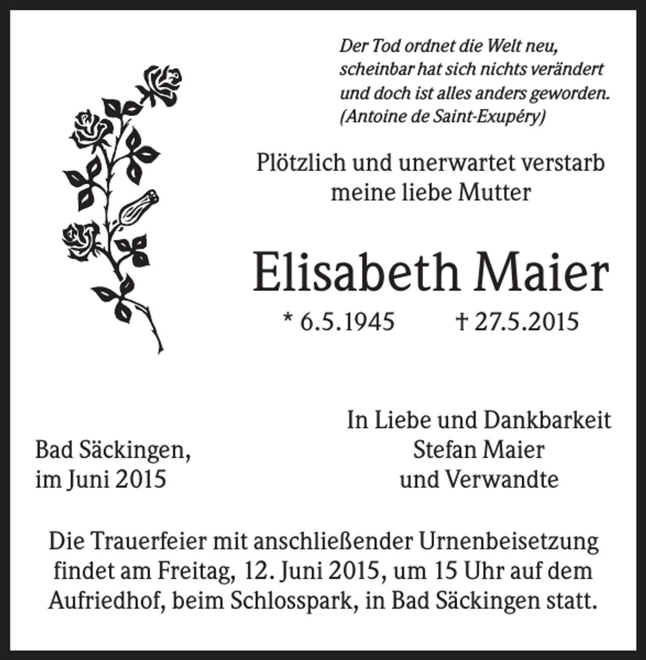 <p>Der Tod ordnet die Welt neu,<br />scheinbar hat sich nichts verändert<br />und doch ist alles anders geworden.<br />(Antoine de Saint-Exupéry)</p><p>Plötzlich und unerwartet verstarb<br />meine liebe Mutter</p><p>Elisabeth Maier<br />* 6.5.1945</p><p>Bad Säckingen,<br />im Juni 2015</p><p>† 27.5.2015</p><p>In Liebe und Dankbarkeit<br />Stefan Maier<br />und Verwandte</p><p>Die Trauerfeier mit anschließender Urnenbeisetzung<br />findet am Freitag, 12. Juni 2015, um 15 Uhr auf dem<br />Aufriedhof, beim Schlosspark, in Bad Säckingen statt.</p>