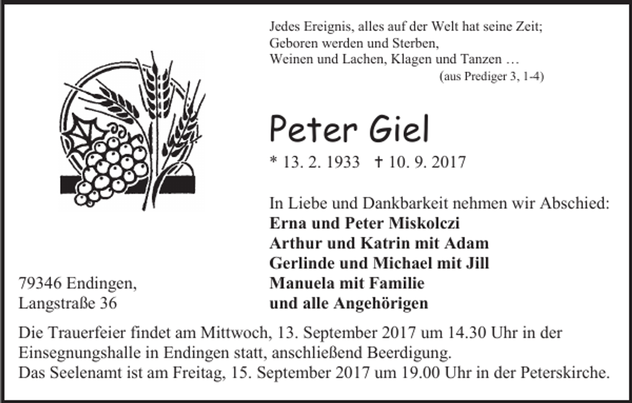 <p>Jedes Ereignis, alles auf der Welt hat seine Zeit;<br />Geboren werden und Sterben,<br />Weinen und Lachen, Klagen und Tanzen …<br />(aus Prediger 3, 1-4)</p><p>Peter Giel</p><p>* 13. 2. 1933  10. 9. 2019346 Endingen,<br />Langstraße 36</p><p>In Liebe und Dankbarkeit nehmen wir Abschied:<br />Erna und Peter Miskolczi<br />Arthur und Katrin mit Adam<br />Gerlinde und Michael mit Jill<br />Manuela mit Familie<br />und alle Angehörigen</p><p>Die Trauerfeier findet am Mittwoch, 13. September 2017 um 14.30 Uhr in der<br />Einsegnungshalle in Endingen statt, anschließend Beerdigung.<br />Das Seelenamt ist am Freitag, 15. September 2017 um 19.00 Uhr in der Peterskirche.</p>