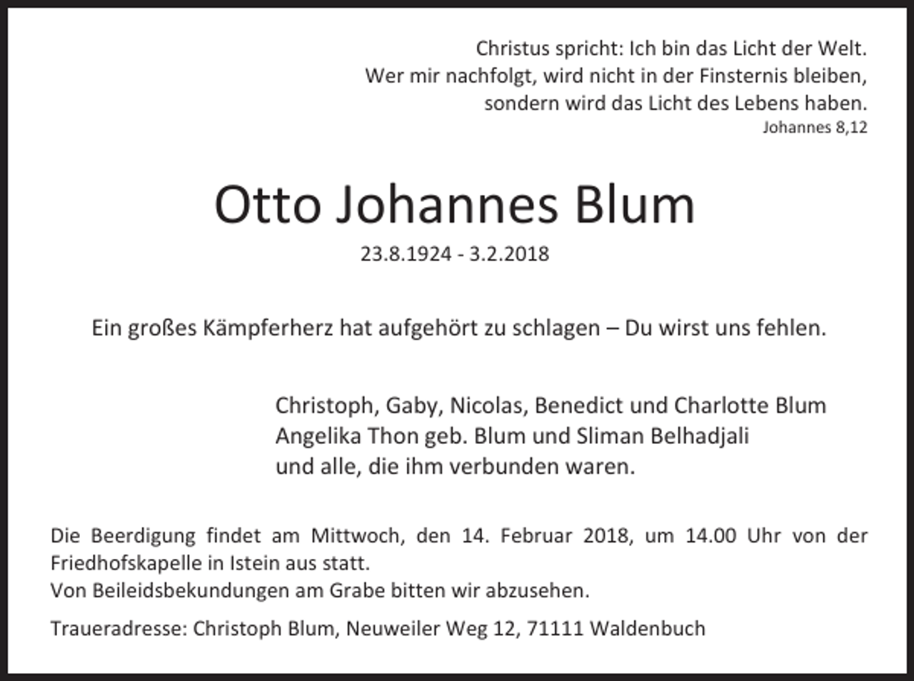 <p>Christus spricht: Ich bin das Licht der Welt.<br />Wer mir nachfolgt, wird nicht in der Finsternis bleiben,<br />sondern wird das Licht des Lebens haben.</p><p>Johannes 8,12</p><p>Otto Johannes Blum<br />23.8.1924 - 3.2.2018</p><p>Ein großes Kämpferherz hat aufgehört zu schlagen – Du wirst uns fehlen.<br />Christoph, Gaby, Nicolas, Benedict und Charlotte Blum<br />Angelika Thon geb. Blum und Sliman Belhadjali<br />und alle, die ihm verbunden waren.<br />Die Beerdigung findet am Mittwoch, den 14. Februar 2018, um 14.00 Uhr von der<br />Friedhofskapelle in Istein aus statt.<br />Von Beileidsbekundungen am Grabe bitten wir abzusehen.<br />Traueradresse: Christoph Blum, Neuweiler Weg 12, 71111 Waldenbuch</p>