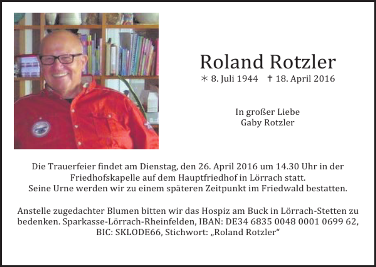 <p>Roland Rotzler<br />! 8. Juli 1944 " 18. April 2016</p><p>In großer Liebe<br />Gaby Rotzler</p><p>Die Trauerfeier findet am Dienstag, den 26. April 2016 um 14.30 Uhr in der<br />Friedhofskapelle auf dem Hauptfriedhof in Lörrach statt.<br />Seine Urne werden wir zu einem späteren Zeitpunkt im Friedwald bestatten.</p><p>Anstelle zugedachter Blumen bitten wir das Hospiz am Buck in Lörrach-Stetten zu<br />bedenken. Sparkasse-Lörrach-Rheinfelden, IBAN: DE34 6835 0048 0001 0699 62,<br />BIC: SKLODE66, Stichwort: „Roland Rotzler“</p>
