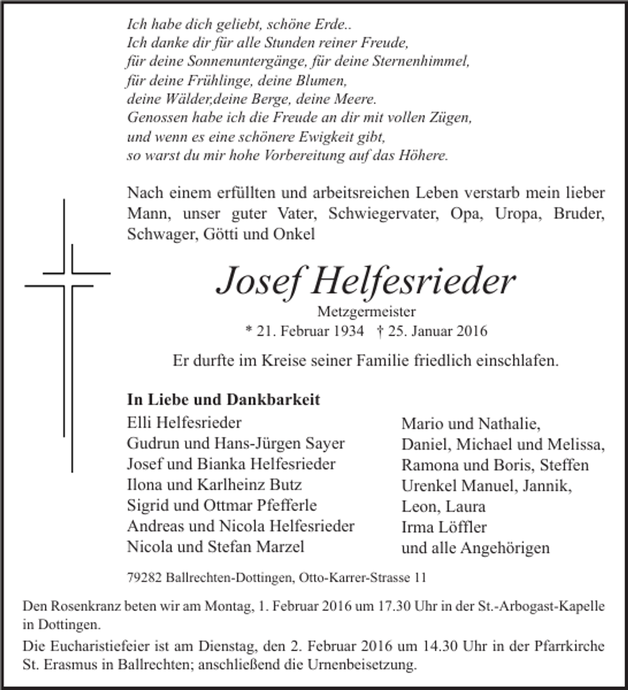 <p>Ich habe dich geliebt, schöne Erde..<br />Ich danke dir für alle Stunden reiner Freude,<br />für deine Sonnenuntergänge, für deine Sternenhimmel,<br />für deine Frühlinge, deine Blumen,<br />deine Wälder,deine Berge, deine Meere.<br />Genossen habe ich die Freude an dir mit vollen Zügen,<br />und wenn es eine schönere Ewigkeit gibt,<br />so warst du mir hohe Vorbereitung auf das Höhere.</p><p>Nach einem erfüllten und arbeitsreichen Leben verstarb mein lieber<br />Mann, unser guter Vater, Schwiegervater, Opa, Uropa, Bruder,<br />Schwager, Götti und Onkel</p><p>Josef Helfesrieder<br />Metzgermeister<br />* 21. Februar 1934 † 25. Januar 2016</p><p>Er durfte im Kreise seiner Familie friedlich einschlafen.<br />In Liebe und Dankbarkeit<br />Elli Helfesrieder<br />Gudrun und Hans-Jürgen Sayer<br />Josef und Bianka Helfesrieder<br />Ilona und Karlheinz Butz<br />Sigrid und Ottmar Pfefferle<br />Andreas und Nicola Helfesrieder<br />Nicola und Stefan Marzel</p><p>Mario und Nathalie,<br />Daniel, Michael und Melissa,<br />Ramona und Boris, Steffen<br />Urenkel Manuel, Jannik,<br />Leon, Laura<br />Irma Löffler<br />und alle Angehörigen</p><p>79282 Ballrechten-Dottingen, Otto-Karrer-Strasse 11</p><p>Den Rosenkranz beten wir am Montag, 1. Februar 2016 um 17.30 Uhr in der St.-Arbogast-Kapelle<br />in Dottingen.</p><p>Die Eucharistiefeier ist am Dienstag, den 2. Februar 2016 um 14.30 Uhr in der Pfarrkirche<br />St. Erasmus in Ballrechten; anschließend die Urnenbeisetzung.</p>