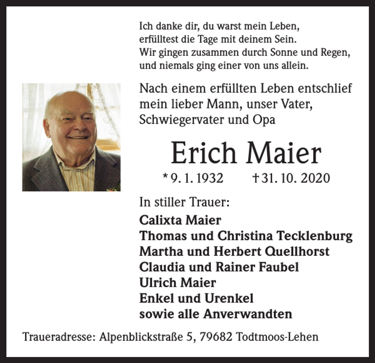 <p>Ich danke dir, du warst mein Leben,<br />erfülltest die Tage mit deinem Sein.<br />Wir gingen zusammen durch Sonne und Regen,<br />und niemals ging einer von uns allein.</p><p>Nach einem erfüllten Leben entschlief<br />mein lieber Mann, unser Vater,<br />Schwiegervater und Opa</p><p>Erich Maier</p><p>* 9. 1. 1932 † 31. 10. 2020<br />In stiller Trauer:<br />Calixta Maier<br />Thomas und Christina Tecklenburg<br />Martha und Herbert Quellhorst<br />Claudia und Rainer Faubel<br />Ulrich Maier<br />Enkel und Urenkel<br />sowie alle Anverwandten<br />Traueradresse: Alpenblickstraße 5, 79682 Todtmoos-Lehen</p>
