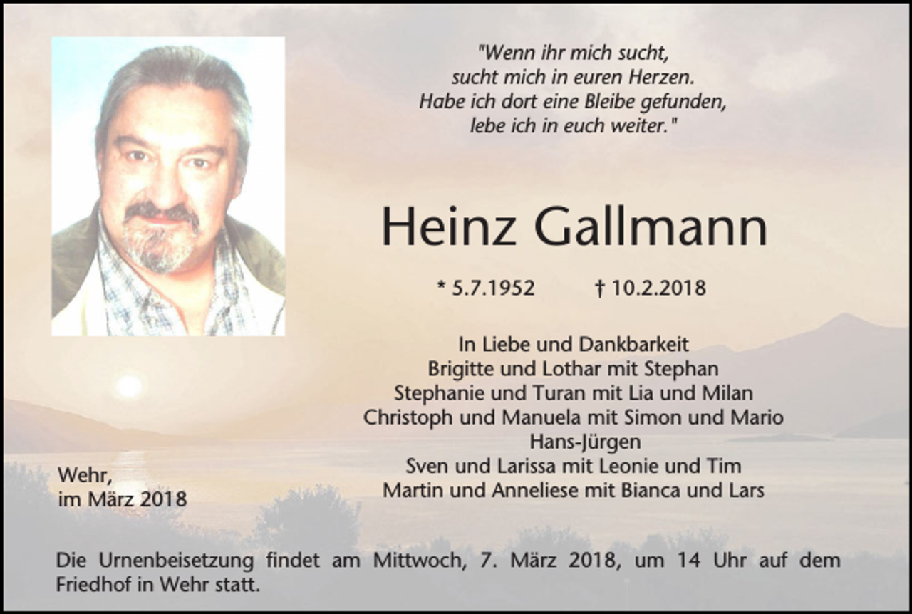 <p>"Wenn ihr mich sucht,<br />sucht mich in euren Herzen.<br />Habe ich dort eine Bleibe gefunden,<br />lebe ich in euch weiter."</p><p>Heinz Gallmann<br />* 5.7.1952</p><p>Wehr,<br />im März 2018</p><p>† 10.2.2018</p><p>In Liebe und Dankbarkeit<br />Brigitte und Lothar mit Stephan<br />Stephanie und Turan mit Lia und Milan<br />Christoph und Manuela mit Simon und Mario<br />Hans-Jürgen<br />Sven und Larissa mit Leonie und Tim<br />Martin und Anneliese mit Bianca und Lars</p><p>Die Urnenbeisetzung findet am Mittwoch, 7. März 2018, um 14 Uhr auf dem<br />Friedhof in Wehr statt.</p>