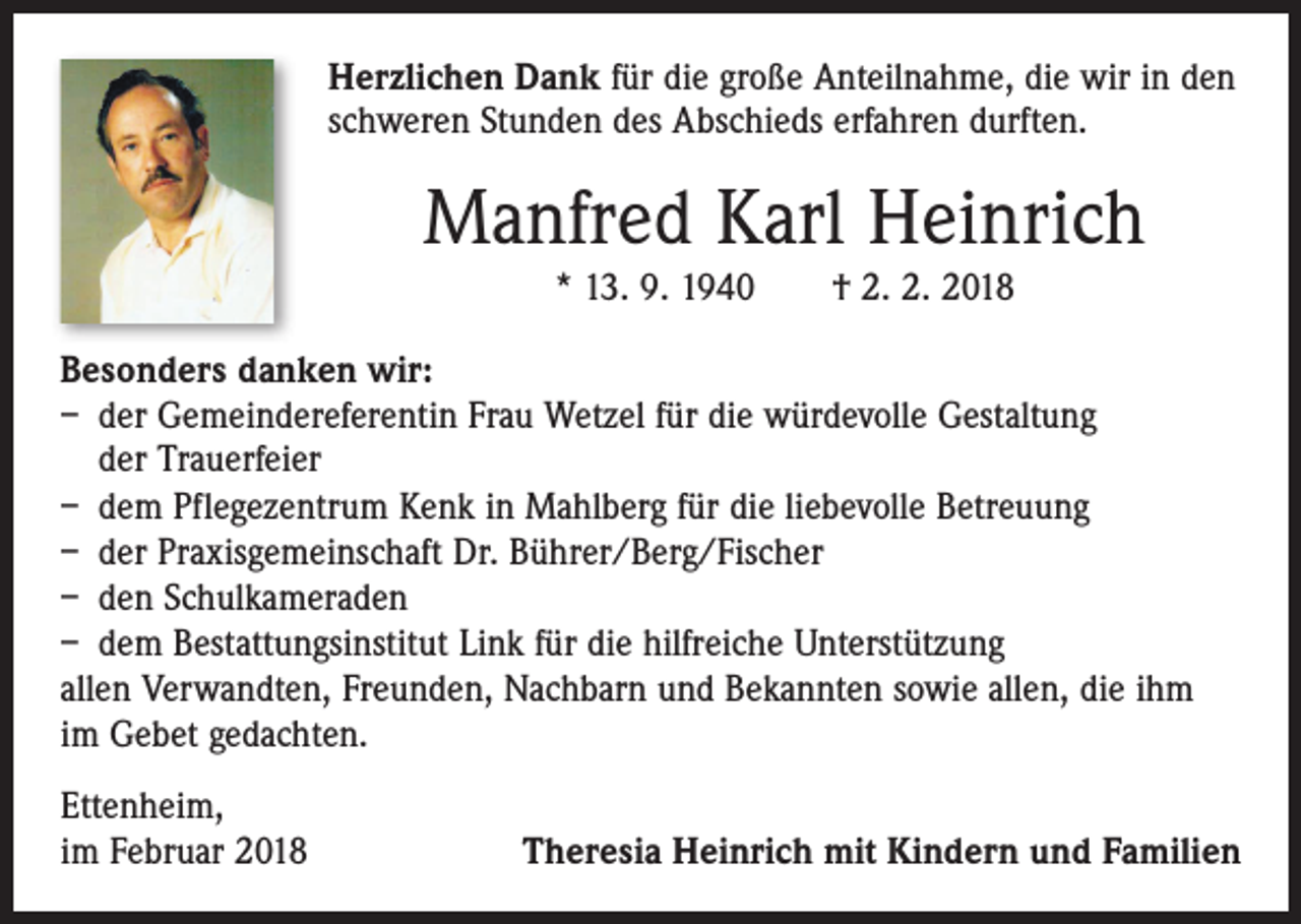 <p>Herzlichen Dank für die große Anteilnahme, die wir in den<br />schweren Stunden des Abschieds erfahren durften.</p><p>Manfred Karl Heinrich<br />* 13. 9. 1940 † 2. 2. 2018</p><p>Besonders danken wir:<br />– der Gemeindereferentin Frau Wetzel für die würdevolle Gestaltung<br />der Trauerfeier<br />– dem Pflegezentrum Kenk in Mahlberg für die liebevolle Betreuung<br />– der Praxisgemeinschaft Dr. Bührer/Berg/Fischer<br />– den Schulkameraden<br />– dem Bestattungsinstitut Link für die hilfreiche Unterstützung<br />allen Verwandten, Freunden, Nachbarn und Bekannten sowie allen, die ihm<br />im Gebet gedachten.<br />Ettenheim,<br />im Februar 2018</p><p>Theresia Heinrich mit Kindern und Familien</p>