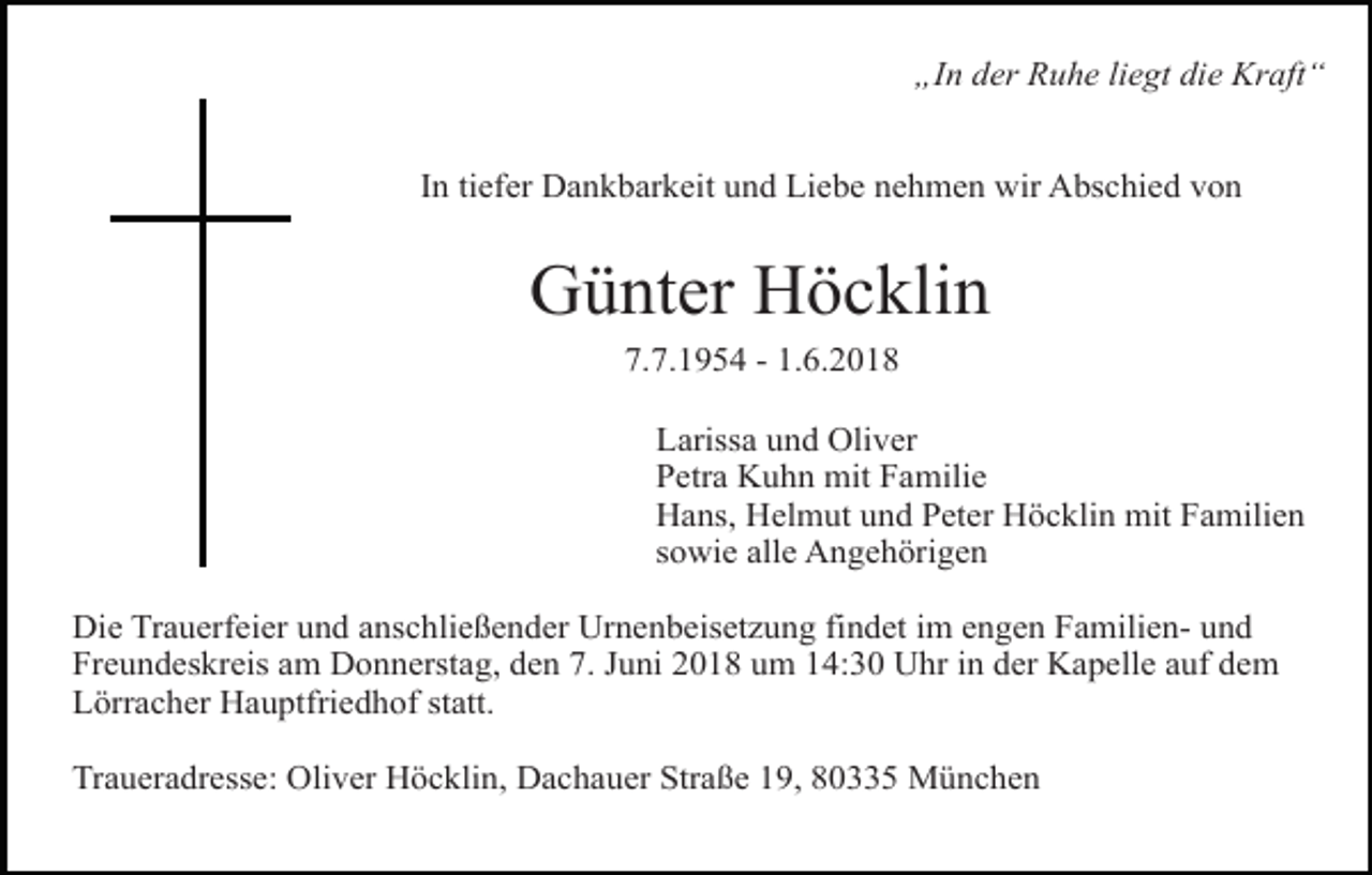 <p>„In der Ruhe liegt die Kraft“<br />In tiefer Dankbarkeit und Liebe nehmen wir Abschied von</p><p>Günter Höcklin<br />7.7.1954 - 1.6.2018<br />Larissa und Oliver<br />Petra Kuhn mit Familie<br />Hans, Helmut und Peter Höcklin mit Familien<br />sowie alle Angehörigen<br />Die Trauerfeier und anschließender Urnenbeisetzung findet im engen Familien- und<br />Freundeskreis am Donnerstag, den 7. Juni 2018 um 14:30 Uhr in der Kapelle auf dem<br />Lörracher Hauptfriedhof statt.<br />Traueradresse: Oliver Höcklin, Dachauer Straße 19, 80335 München</p>