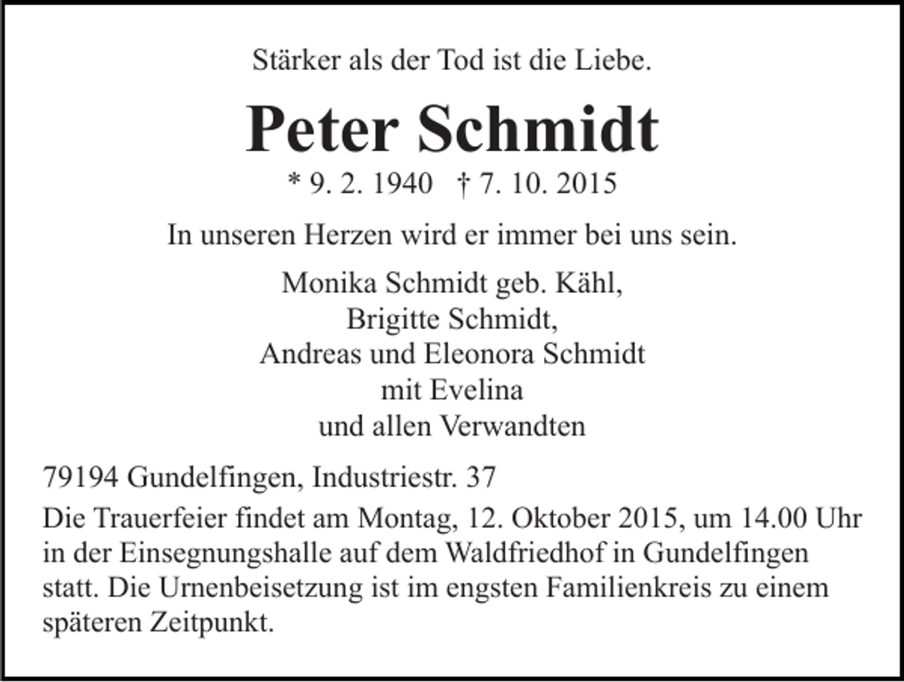 <p>Stärker als der Tod ist die Liebe.</p><p>Peter Schmidt<br />* 9. 2. 1940 † 7. 10. 2015<br />In unseren Herzen wird er immer bei uns sein.<br />Monika Schmidt geb. Kähl,<br />Brigitte Schmidt,<br />Andreas und Eleonora Schmidt<br />mit Evelina<br />und allen Verwandten<br />79194 Gundelfingen, Industriestr. 37<br />Die Trauerfeier findet am Montag, 12. Oktober 2015, um 14.00 Uhr<br />in der Einsegnungshalle auf dem Waldfriedhof in Gundelfingen<br />statt. Die Urnenbeisetzung ist im engsten Familienkreis zu einem<br />späteren Zeitpunkt.</p>