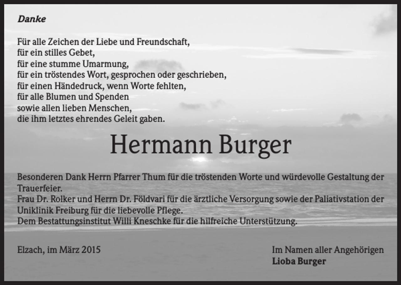 <p>Danke<br />Für alle Zeichen der Liebe und Freundschaft,<br />für ein stilles Gebet,<br />für eine stumme Umarmung,<br />für ein tröstendes Wort, gesprochen oder geschrieben,<br />für einen Händedruck, wenn Worte fehlten,<br />für alle Blumen und Spenden<br />sowie allen lieben Menschen,<br />die ihm letztes ehrendes Geleit gaben.</p><p>Hermann Burger<br />Besonderen Dank Herrn Pfarrer Thum für die tröstenden Worte und würdevolle Gestaltung der<br />Trauerfeier.<br />Frau Dr. Rolker und Herrn Dr. Földvari für die ärztliche Versorgung sowie der Paliativstation der<br />Uniklinik Freiburg für die liebevolle Pflege.<br />Dem Bestattungsinstitut Willi Kneschke für die hilfreiche Unterstützung.<br />Elzach, im März 2015</p><p>Im Namen aller Angehörigen<br />Lioba Burger</p>